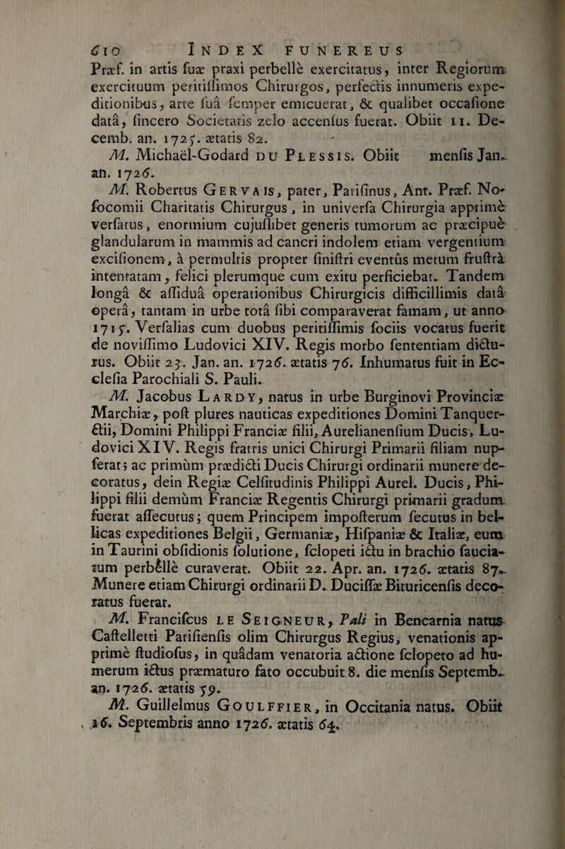 Præf. in artis fuæ praxi perbellè exercitatus, inter Regiorum; exercituum peritillimos Chirurgos, perfedtis innumeris expe^ ditionibus, arte fuâ femper emicuerat, & qualibet occafione data, fincero Societatis zelo accenius fuerat. Obiit ii. De- cemb. an. 1725'. ætatis 82. M, Michaël-Godard du Plessis. Obiit menfis Jan^ an. 1725. AI. Robertus Gervais, pater, Paiifinus, Ant. Pra:f. No* focomii Charitatis Chirurgus, in univerfa Chirurgia apprimè verfarus, enormium cujuflibet generis tumorum ac præcipuè glandularum in mammis ad cancri indolem etiam vergentium excifionem , à permultis propter finiftri eventus metum fruftrà intentatam, felici plerumque cum exitu perficiebat. Tandem longâ ÔC alîiduâ operationibus Chirurgicis difficillimis data opera, tantam in urbe totâ fibi comparaverat famam, ut anno 1715^. Verfalias cum duobus peririmmis fociis vocatus fuerit de noviffimo Ludovici XIV. Regis morbo fententiam didtu- rus. Obiit 25. Jan. an. 1725..ætatis 75. Inhumatus fuit in Ec- clefia Parochiali S. Pauli. M. Jacobus Lardy, natus in urbe Burginovi Provinciae Marchiæ,-poft plures nauticas expeditiones Domini Tanquer- £lii, Domini Philippi Franciæ filii, Aureîianenfium Ducis, Lu¬ dovici XIV. Regis fratris unici Chirurgi Primarii filiam nup- ferat} ac primum prædidliDucis Chirurgi ordinarii munere de¬ coratus, dein Regiæ Celfitudinis Philippi Aurei. Ducis, Phi¬ lippi filii demum Franciæ Regentis Chirurgi primarii gradum fuerat affecutus ; quem Principem impofterum fecutus in bel¬ licas expeditiones Belgii, Germaniæ, Hifpaniæ & Italiæ, eum in Taurini obfidionis folutione, fclopeti idlu in brachio faucia- îum perbêllè curaverat. Obiit 22. Apr. an. 1725. ætatis 87*, Munere etiam Chirurgi ordinarii D.. Duciffæ Bituricenfis deco¬ ratus fuerat. M, Francifcus le Se i gneu r,^ P/*// in Bencarnia nattjs Caftelletti Parifienfis olim Chirurgus Regius, venationis ap¬ primè fludiofus, in quadam venatoria adbone fclopeto ad hu¬ merum idlus præmaturo fato occubuit 8. die menfis Septemb..- an. 1725. ætatis 79. M. Guillelmus Goulffier, in Occitania natus. Obiit , 16. Septembris anno 1725. ætatis