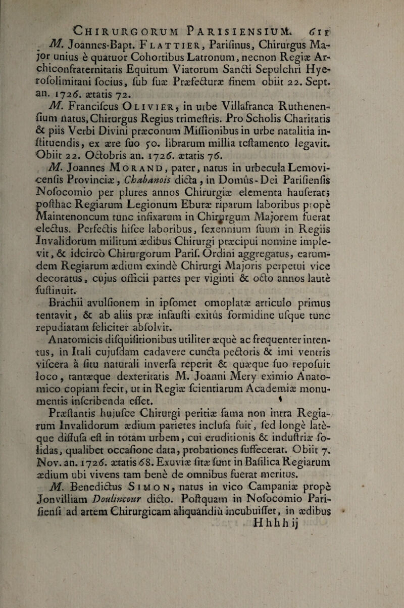 M, Joannes-Bapt. F l attier, Parifmus, Chirurgus Ma¬ jor unius è quatuor Cohortibus Latronum, necnon Regiæ Ar- chiconfraternitatis Equitum Viatorum Sandi Sepulchri Hye- rofolimitani focius, fub fuæ Præfeâuræ finem obiit 22. Sept, an. 1725. ætatis 72. M. Francifcus Olivier, in urbe Villafranca Ruthenen- fium natus, Chirurgus Regius trimeftris. Pro Scholis Charitatis ÔC piis Verbi Divini præconum Miiïionibus in urbe natalitia in- ftituendis, ex ære fuo yo. librarum millia teftamento legavit* Obiit 22. Oclobris an. 1725. ætatis 75. M. Joannes Morand, pater, natus in urbecula Lemovi- cenfis Provinciæ, Cha^banois di£la, in Domûs-Dei Parifienfis Nofocomio per plures annos Chirurgiæ elementa hauferatj pofthac Regiarum Legionum Eburæ riparum laboribus propè Maintenoncum tunc infixarum in Chir^irgum Majorem fuerat eledus. Perfedis hifce laboribus, fexennium fuum in Regiis Invalidorum militum ædibus Chirurgi præcipui nomine imple¬ vit, 6c idcirco Chirurgorum Parif. Ordini aggregatus, earum- dem Regiarum ædium exindè Chirurgi Majoris perpetui vice decoratus, cujus officii partes per viginti ôc odo annos lautè fuflinuit. Brachii avulfionem in ipfomet omoplatæ articulo primus tentavit, & ab aliis præ infaufti exitûs formidine ufque tunc repudiatam feliciter abfolvit. Anatomicis difquifitionibus utiliter æquè ac frequenter inten¬ tus, in Itali cujufdam cadavere eunda pedoris & imi ventris vifcera à fjtu naturali inverfa reperit & quæque fuo repofuit ioco, tantæque dexteritatis M. Joanni Mery eximio Anato¬ mico copiam fecit, ut in Regiæ feientiarum Academiæ monu¬ mentis inferibenda effer. ^ Præftantis hujufce Chirurgi peritiæ fama non intra Regia¬ rum Invalidorum ædium parietes inclufa fuit', fed longé latè- que diffufa efl in rotam urbem, cui eruditionis & induftriæ fo- lidas, qualibet occafione data, probationes fuffecerat. Obiit 7. Nov. an. 1725. aeratis 58. Exuviæ fitæ funt in Bafilica Regiarum ædium ubi vivens tam benè de omnibus fuerat meritus. M. Benedidus Simon, natus in vico Campaniæ propè Jonvilliam Doulincour dido. Poftquam in Nofocomio Pari- fienfi ad artem Chirurgicam aliquândiù incubuiffet, in ædibus H h h h i j