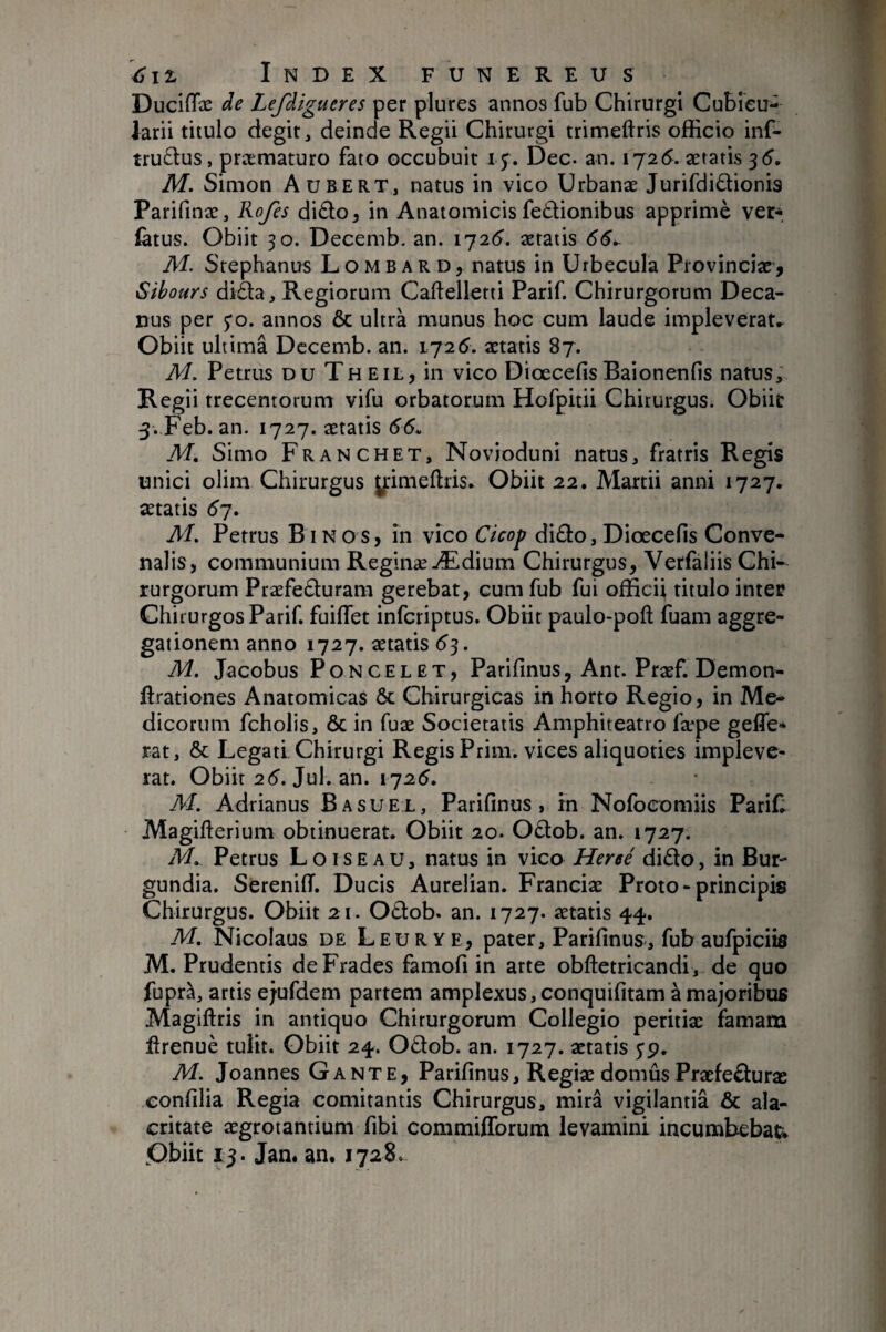 Duciffæ de Lefdigueres per plures annos fub Chirurgi Cubicu¬ larii tiiulo degit, deinde Regii Chirurgi trimeftris officio inf- tru£tus, præmaturo fato occubuit 15. Dec. an. 1725. aetatis ^6, M. Simon Aubert, natus in vico Urbanae Jurifdidionis Parifinae, Rofes didoj in Anatomicis fedionibus apprimè ver- (atus. Obiit 30. Decemb. an. 1726'. aetatis 66^ M. Stephanus Lombard, natus in Urbecula Provinciae’, Sibours diàa. Regiorum Callellerti Parif. Chirurgorum Deca¬ nus per 5*0. annos & ultra munus hoc cum laude impleverat^ Obiit ultimâ Dccemb. an. 1725. aetatis 87. M. Petrus du The il, in vico Diœcefis Baionenfis natus; Regii trecentorum vifu orbatorum Hofpitii Chirurgus. Obiit 3. Feb. an. 1727. aetatis 66u M. Simo Franchet, Novioduni natus, fratris Regis unici olim Chirurgus yrimeftris. Obiit 22. Alartii anni 1727, aetatis 67. M. Petrus Binos, in vico Cicop di£lo,Diœcefis Conve- nalis, communium ReginæÆdium Chirurgus, Verfaliis Chi¬ rurgorum Praefe£l:uram gerebat, cum fub fui officii titulo inter Chirurgos Parif. fuiflet infcriptus. Obiit paulo-poft fuam aggre¬ gationem anno 1727. aetatis 6^. M. Jacobus Poncelet, Parifinus, Ant. Praef. Demon- ftrationes Anatomicas & Chirurgicas in horto Regio, in Me¬ dicorum fcholis, ÔC in fuae Societatis Amphiteatro fæpe geffe* rat, & Legati. Chirurgi Regis Prim. vices aliquoties impleve¬ rat. Obiit 26’. Jul. an. 1725. M. Adrianus Basuel, Parifinus, in Nofocomiis Parif; Magilierium obtinuerat. Obiit 20. Odob. an. 1727. M. Petrus Loiseau, natus in vico Hersé dido, in Bur- gundia. SerenilT. Ducis Aurelian. Franciae Proto - principis Chirurgus. Obiit 21. Odob. an. 1727. aetatis 44. M. Nicolaus de Leur y e, pater, Parifinus, fub aufpiciis M. Prudentis deFrades famofi in arte obftetricandi, de quo fupra, artis ejufdem partem amplexus, conquifitam à majoribus Magiftris in antiquo Chirurgorum Collegio peritiae famam firenuè tulit. Obiit 24. Odob. an. 1727. aetatis 5*9. M. Joannes Gante, Parifinus, Regiae domûs Praefeduræ confilia Regia comitantis Chirurgus, mira vigilantia & ala¬ critate aegrotantium fibi commifforum levamini incumbebatis Obiit 15. Jan. an. 1728.