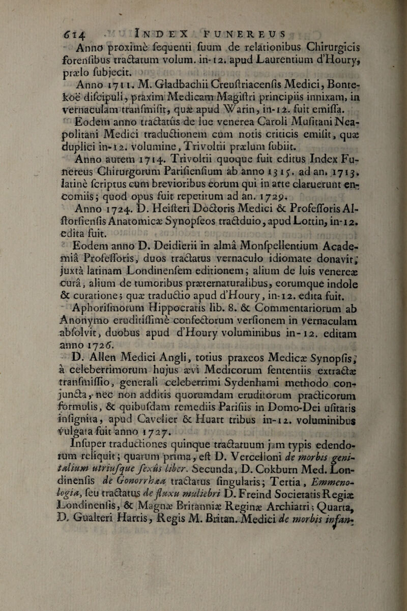 Anno proximè fequenti fuum de relationibus Chirurgicis forenfibus tradtatum volum. in-12. apud Laurentium d’Houry, prælo fubjecit, Anno 1711^ M. Gladbachii Creuflriacenfis Medici, Bonte- koë difcipuli, praxim Aledicam Magiftri principiis innixam, in vernaculam tranfmifit, quæ apud Warin, in-12. fuit emifla. Eodem anno tradlatûs de lue venerea Caroli Mufitani Nea¬ politani Medici traduflionem cum notis criticis emiüt, quæ duplici in-ï2. volumine, Trivoltii prælum fubiit. Anno autem 1714. Trivoltii quoque fuit editus Index Fu¬ nereus Chirurgorum Pariüenfium ab anno 13 15'. ad an» 1713, îatinè fcriptus cum brevioribus eorum qui in arte claruerunt en- Comiis; quod opus fuit repetitum ad an. 172p. Anno 1724. D. Heifteri Dodoris Medici ôc ProfefToris AI- ftorlîenfis Anatomicæ Synopfeos traâduio,apudLottin^ in-12. edita fuit. Eodem anno D. Deidierii in aima Monfpellentium Acade¬ mia Profelforis, duos tradlatus vernaculo idiomate donavit; Juxtà latinam Londinenfem editionem; alium de luis venereæ cura, alium de tumoribus præternaturalibus, eorumque indole & curatione; quæ tradudlio apud d’Houry, in-12. édita fuit. “ Aphorifmorum Hippocratis lib. 8. ôc Commentariorum ab Anonymo eruditilfimè confedorum verfionem in vernaculam ab fol vit, duobus apud d’Houry voluminibus in-12. editam anno 1725. D. Allen Medici Angli, totius praxeos Medicæ Synopfis; à celeberrimorum hujus ævi Medicorum fententiis extradæ tranfinillio , generali celeberrimi Sydenhami methodo con- junda,“nec non additis quorumdam eruditorum pradicorum Ibrmulis, ôc quibufdam remediis Parifiis in Domo-Dei ufitatis infignita, apud Caveiier ôc Huart tribus in-12. voluminibus vulgata fuit anno 1727, Infuper tradudiones quinque tradaruum jam typis edendo¬ rum reiiquit; quarum prima, eft D. Vercelioni dv morhis geni^ tdium utriufque fexus Liber. Secunda, D. Cokburn Med. Lon- dinenfîs de GonorrhAd tradatüs lingularis; Tertia, Emmena^ logia^ feu tradatüs de^hxu muliebri D. Freind Societatis Regiæ Londinenlis, ôc Magnæ Britanniæ Reginæ Archiatri; Quarta, D. Gualteri Harris, Regis M. Biitan. Medici de morbis infm*