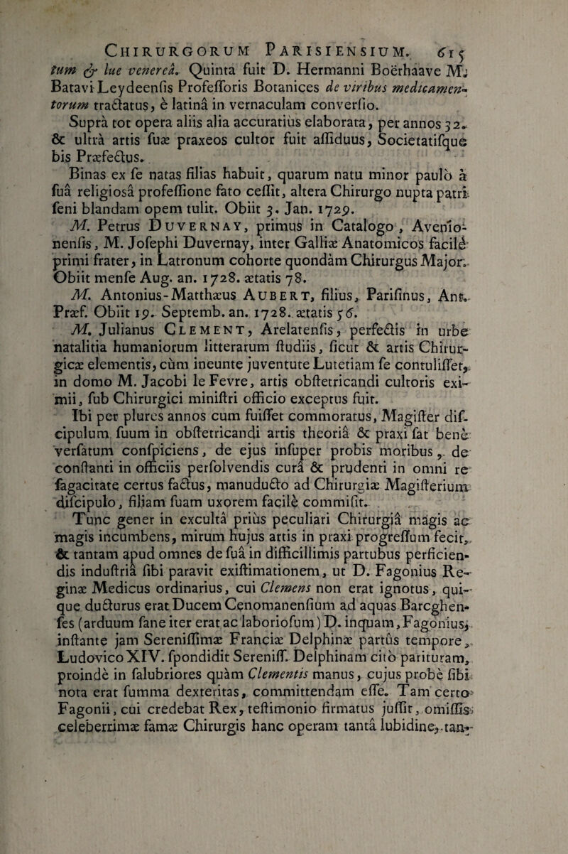 tum lue venereL Quinta fuit D, Hermanni Boerhaave Mj Batavi Leydeenfis Profefforis Botanices de viribus medicumen-^ torum tra£latus, è latinâ in vernaculam converfio. Suprà tot opera aliis alia accuratius elaborata, per annos 52* & ultrà artis fuæ praxeos cultor fuit affiduus, Societatifque bis Præfedus» Binas ex fe natas filias habuit, quarum natu minor paulo à fuâ religiosa profeflione fato ceflit, altera Chirurgo nupta patrh feni blandam opem tulit. Obiit 3. Jan. 1725?. M. Petrus Duvernay, primus in Catalogo , Avenio- nenfis, M. Jofephi Duvernay, inter Galliæ Anatomicos facilA primi frater, in Latronum cohorte quondam Chirurgus Major. Obiit menfe Aug. an. 1728. aetatis 78. M, Antonius-Matthaeus Aubert, filius, Parifinus, Ant.^ Praef. Obiit 19. Septemb.an. 1728. aetatis y <5. Af. Julianus Clement, Arelatenfis, perfedis in urbe natalitia humaniorum litterarum ftudiis, ficut artis Chirur¬ gicae elementis, cum ineunte juventute Lutetiam fe contulificr^ in domo M. Jacobi leFevre, artis obftetricandi cultoris exi¬ mii, fub Chirurgici miniftri officio exceptus fuit. Ibi per plures annos cum fuiffet commoratus, Magifier dif- cipulum fuum in obftetricandi artis theoria & praxi fat benè verfatum confpiciens, de ejus infuper probis moribusde conftanti in officiis perfolvendis cura & prudenti in omni re fegacitate certus fadfus, manududo ad Chirurgiae Magifterium difcipulo, filiam fuam uxorem facile commifit. Tunc gener in exculta prius peculiari Chifurgiâ magis ac magis incumbens, mirum hujus artis in praxi progreffum fecit,, & tantam apud omnes de fua in difficillimis partubus perficien¬ dis induftria fibi paravit exiftimationem, ut D. Fagonius Re¬ ginae Medicus ordinarius, cui Clemens non erat ignotus, qui¬ que dudurus erat Ducem Cenomanenfium ad aquas Barcghen* fes (arduum fane iter erat ac laboriofum) D. inquam,Fagpniusj inftante jam Sereniffimæ Franciæ Delphinæ partûs tempore,- LudovicoXIV. fpondidit Serenilf. Delphinam citb parituram, proindè in falubriores quàm Clementis manus, cujus probè fibh nota erat fumma dexteritas, committendam efle. Tam certo- Fagonii,cui credebat Rex, teftimonio firmatus juffir, omiffis^ celeberrimae famae Chirurgis hanc operam tanta lubidine,.tan^“