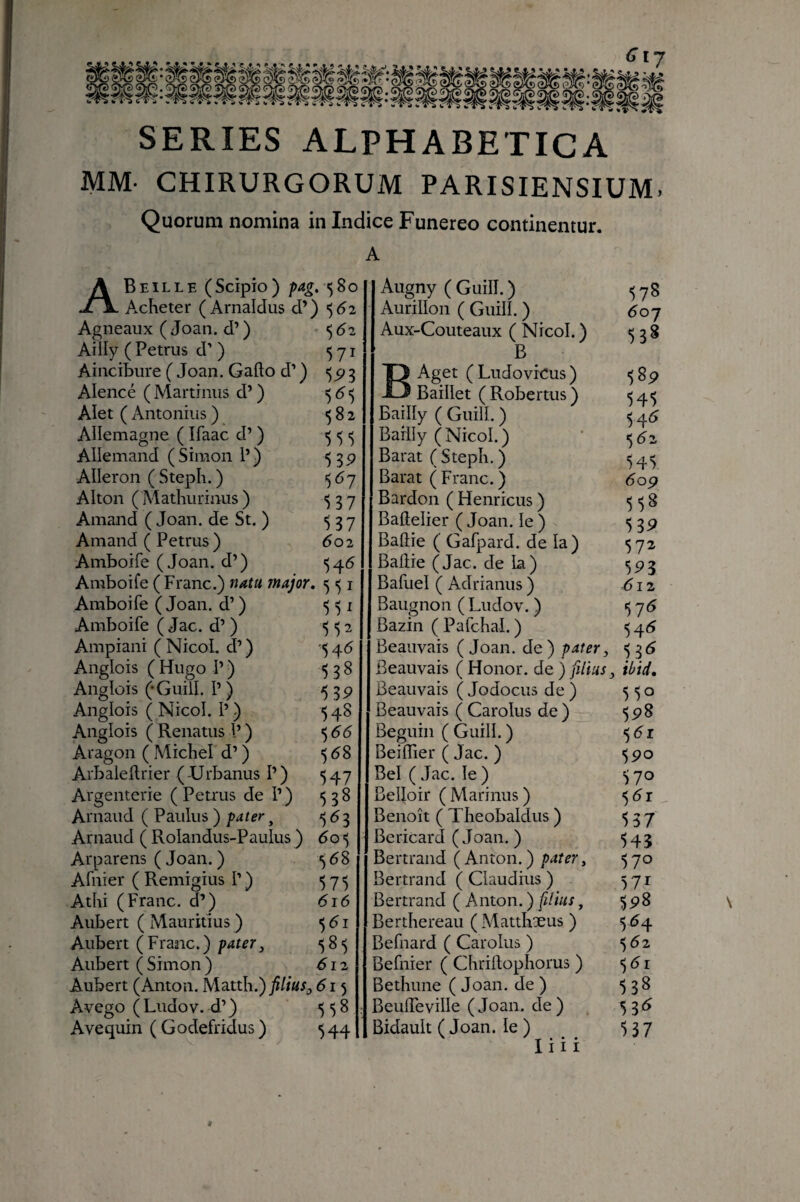 SERIES ALPHABETICA MM- CHIRURGORUM PARISIENSIUM. Quorum nomina in Indice Funereo continentur. A ABeïlle (Scipio) pag, Acheter (Arnaldus d’) Agneaux ( Joan. d’) <,62 Ailly ( Petrus d’ ) 571 Aincibure ( Joan. Gafto d’ ) 3 Alencé ( Martimis d’ ) 5 d 5 Alet ( Antonius ) 582 Allemagne ( Ifaac d’ ) >5 5 <5 Allemand ( Simon P ) 539 Aileron ( Steph. ) 567 Alton (Mathurinus ) ^37 Amand ( Joan. de St. ) 537 Arnaud ( Petrus) do2 Amboife (Joan. d’) Amboife ( Franc.) nata major, 551 Amboife ( Joan. d’) <5^1 Amboife ( Jac. d’) 552 Ampiani ( NicoL d’) -5 ^6 Anglois ( Hugo P ) 538 Anglois (-Guill. P ) ^39 Anglois ( Nicol. P ) 548 Anglois ( Renatus P ) 5 dd Aragon ( Michel d’) ^ d8 Arbalellrier ( Urbanus P) 547 Argenterie ( Petrus de P ) 538 Arnaud ( Paulus ) pater ^ ^ Arnaud ( Rolandus-Paulus ) 6o<) Arparens ( Joan. ) 5 d8 Afnier ( Remigius P ) 575 Athi (Franc, d’) did Aubert ( Mauritius ) 5 d i Aubert (Franc.) pater, 585 Aubert ( Simon ) d 12 Aubert (Anton. Matth.) filius, d 15 Avego (Ludov. d’) 558 Avequin ( Godefridus ) 544 Augny ( Guill. ) Aurillon ( Guill. ) Aux-Couteaux ( Nicol. ) B BAget (Ludovicus) Baillet (Robertus) Bailly ( Guill. ) Bailly (Nicol.) Barat ( Steph. ) Barat (Franc.) Bardon ( Henricus ) Baftelier ( Joan. le ) Baliie ( Gafpard. de la) Badie (Jac. de la) Bafuel ( Adrianus ) Baugnon ( Ludov. ) Bazin ( Pafchal. ) Beauvais ( Joan. de ) pater, ^^6 Beauvais ( Honor, de j fiUus, ibid. Beauvais ( Jodocus de ) 550 Beauvais (Carolus de) 5^8 Béguin (Guill.) ^dr BeilTier ( Jac. ) 5^0 Bel ( Jac. le ) 70 Belloir (Marinus) ^dr Benoît ( Theobaldiis ) 537 Bericard ( Joan. ) 545 Bertrand (Anton.) paîer, 570 Bertrand (Claudius) 371 Bertrand ( Anton. ) filius, ^çS Berthereau ( Matthxus ) 5 d4 Befnard ( Carolus ) 5 d2 Befnier ( Chriftophorus ) 3 d i Bethune ( Joan. de ) 538 BeulTevilIe (Joan. de ) 5 3d Bidault ( Joan. le ) 537 I i i i 578 60J 53^ 38p 545 54d 5 d2 545 dop 558 539 372 593 dl2 37d 54d