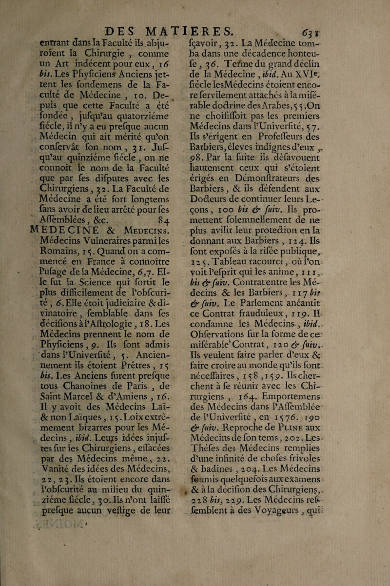 entrant dans îa Faculté ils abju- roîent îa Chirurgie ^ comme un Art indécent pour eux, i6 bis. Les Phyficien? Anciens jet¬ tent les fondemens de la Fa¬ culté de Médecine ^ lo. De- ^ puis que cette Faculté a été fondée , jufqu’àu quatorzième liécle, il n’y a eu prefque aucun Médecin qui ait mérité qu’on confervât fon nom , 31. Juf- qu’au quinziéme îiécle , on ne connoit îe nom de la Faculté que par fes difputes avec îes Chirurgiens J 32. La Faculté de Médecine a été fort longtems fans avoir de lieu arrêté pour fes AflembléeSj &c. 84 MEDECINE &: Médecins. Médecins Vulnéraires parmi les Romains^ i <5. Quand 011 a com¬ mencé en France à coilnoître î’ufage de la Médecine, 6,'j. El¬ le fut îa Science qui fortit îe pîus difficiîement de î’obfcuri- té , d.Eîîe étoit judiciaire & di¬ vinatoire , fembîable dans fes déciîions àî’Aftroîogie ,18. Les Médecins prennent îe nom de Phyficiens, p. Ils font admis dans î’Univerfité , 5 . Ancien¬ nement ils étoient Prêtres, 15 bis. I.es Anciens furent prefque tous Chanoines de Paris , de Saint Marcel & d’Amiens, i d. II y avoit des Médecins Laï- & non Laïques, i <5. Loix extrê¬ mement bizarres pour îes Mé¬ decins , ihid. Leup idées injuf- tes fur îes Chirurgiens, effacées par des Médecins même, 22. Vanité des idées des Médecins,. 22, 23. Ils étoient encore dans i’obfcurité au milieu du quin¬ ziéme fîécle, 3 O..Ils n’ont laifle prefque aucun veîlige de leur 6S r fçavoir, 32. La Médecine tom¬ ba dans une décadence honteu- fe, 3 <5. Tefme du grand déclin de la Médecine , ibid. Au XVIe. fiécîe lesMédecins étoient enco¬ re fervilement attachés à la mifé- rable dodrine des Arabes, 5 .On ne choififlbit pas les premiers Médecins dans î’Univerfité, 5 7. Ils s’érigent en Profeffeurs des Barbiers, éleves indignes d’eux P8. Par la hiite ils défavouent hautement ceux qui s’étoient érigés en Démonftrateurs des Barbiers, &; ils défendent aux Dodeurs de continuer leurs Le-- çons, 100 bis & fuiv. Ils pro¬ mettent folemnellement de ne plus avilir leur protedion en la donnant aux Barbiers ,124. Ils font expofés à la rifée publique,- 12 . Tableau racourci, où l’on voit î’efprit qui les anime, 11 r, . bis &fuiv. Contrat entre les Mé¬ decins &; les Barbiers ,117^« & fuiv. Le Parlement anéantit ce Contrat frauduleux, iip. IL condamne les Médecins., ibid.. Obfervations fur la forme de ce* miférable^Contrat, 120 ér fuiv... Ils veulent faire parler d’eux & faire croire au monde qu’ils font néceffaires, i ^ 8 ,15p. Ils cher¬ chent à fe réunir avec les Chi¬ rurgiens , 16^. Emportemens des Médecins dans l’AlTemblée de l’Univerfité , en 15 76. ipo & fuiv. Reproche de Pline aux Médecins de fon tems ,202. Les Théfes des Médecins remplies d’une intinité de chofes frivoles 8c badines , 204. Les Médecins feuniis quelquefois aux examens , & à la décifion des Chirurgiens,, 228 bis^ 22p. Les Médecins refr lèmblent à des Voyageurs, quL