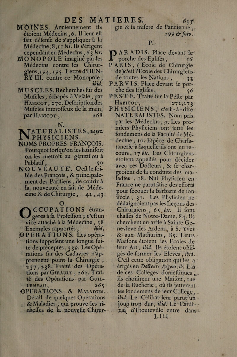 MOINES. Anciennement ils gie & îa mifere de l’ancienne ^, étoient Médecins II leur ell 2pp &fuiv. fait défenfe de s’appliquer à la p Médecine^ 8^ 11 bis. Ils s’érigent cependant en Médecins ^ 63 bis, Tp A R A DI S. Place devant le MONOPOLE imaginé paries X porclie des Eglifes, Médecins contre les Chirur- PARIS, (Ecole de Chirurgie giens, ip4, ip 5. Lettre d’HEN- de)c’efl: l’Ecole des Chirurgiens - RY IIL contre ce Monopole, de toutes les Nations , ibid. P A R V I S. Place devant le por- MUSCLES. RechercEes fur des che des Eglifes, ^ 6 Mufcles échapés à Vefale, par P E S T E. Traité fur la Pelle par Haricot, 270.Defcriptiondes Haricot, 272,273 Mufcles interolTeux de la main, PHYSICIENS, c’efl - à - dire ' par Haricot , 268 N. ATURALISTES,î;<pvjo PHYSICIENS. NOMS PROPRES FRANÇ9IS. Pourquoi lorfqu’on les latinifoit on les niettoit au génitif ou à ï’ablatif, 50 NOUVEAUTE’. C’efllefoi- ble des François, & principale¬ ment des Parifiens, de courir à la nouveauté en fait de Méde¬ cine .& de Chirurgie, 42,43 O. OCCUPATIONS étran¬ gères à fa Profeffion j c’efl; un vice attaché à la Médecine, ^ 8 Exemples rapportés, ibid, .OPERATIONS. Les opéra¬ tions fuppofent une longue fui¬ te de préceptes, 33 p. Les Opé¬ rations fur des Cadavres n’ap¬ prennent point la Chirurgie , 2 3 7,2 3 8. Traité des Opéra¬ tions par Girault, 2^2. Trai¬ té des Opérations par Güil- LEMEAu, 265 OPERATIONS 8c Maladies. Détail de quelques Opérations & Maladies, qui prouve les rr- chçfles de la nouvelle Chirur-/' NATURALISTES. Nom pris- par les Médecins, p. Les pre¬ miers Phyficiens ont jetté les fondemens de la Faculté de Mé¬ decine, îo. Efpéce de Charla- tanerie à la-quelle ils ont eu re¬ cours , 17 bis. Les Chirurgiens étoient appellés pour décider avec ces Doéteurs, 8c fe char- ‘ geoient de la conduite des ma- - ladies ,18. Nul Phyficien en France ne parut faire des efforts pour fecouer la barbarie de fon liécle , 31. Les Phyficien ne dédaignoientpas les Leçons des - Chirurgiens , 6<,^bis. Il font chaffes de Notre-Dame, 84. Ils cherchent un azile à Sainte Ge¬ neviève des Ardens., à S. Yves 8c' aux Mathurins, 8 . Leurs - Maifons étoient les Ecoles de leur Art, ibid. Ils étoient obli^ gés de former les Eleves, ibid. C’efl cette obligation qui les a érigés en Doreurs Regens^ib. Las de ces Colleges domefliques , ^ ils choiiirent une Maifon, rue de la Bucherie, où ils jetterent les fondemens de leur College, ibid. Le Célibat leur parut' un joug trop dur , ibid. Le Cardi- * nal d’Etouteville entre dans--* LUI