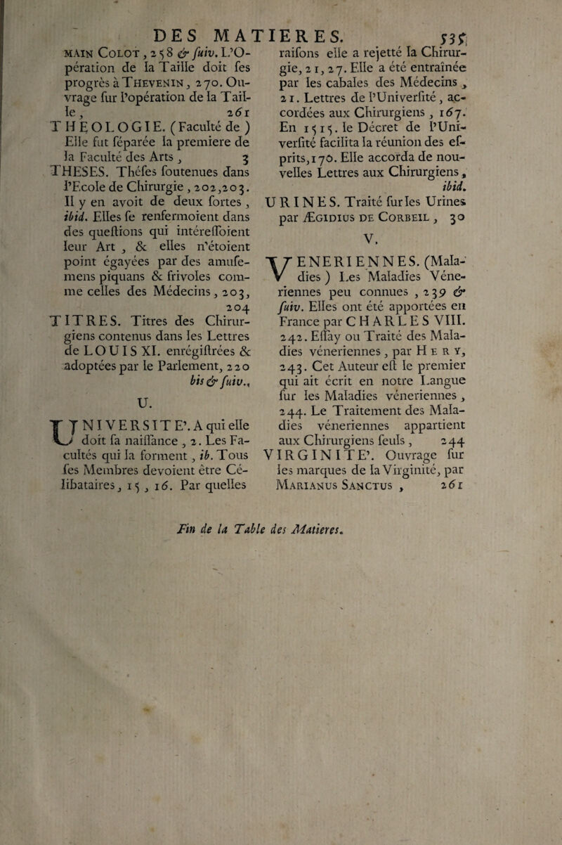 DES MA main Colot , 2 8 fuiv. l-’O- pération de la T aille doit fes progrès àTHEVENiN J 270. Ou¬ vrage fur l’opération de la T ail¬ le ^ 2 d r THEOLOGIE. (Faculté de) Elle fut féparée la première de la Faculté des Arts ^ 5 THESES. Tliéfes foutenues dans l’Ecole de Chirurgie ,202,203. Il y en avoit de deux fortes, iùid. Elles fe renfermoient dans des quellions qui intérelToient leur Art , & elles n‘’étoient point égayées par des amufe- mens piquans & frivoles com¬ me celles des Médecins, 203, 204 TITRES. Titres des Chirur¬ giens contenus dans les Lettres de LOUIS XL enrégiftrées Sc adoptées par le Parlement, 220 bis & fuiv., U. NIVERSITE’.Aquielle doit fa naiflance , 2. Les Fa¬ cultés qui la forment, ib. Tous fes Membres dévoient être Cé¬ libataires, 15 , 1(5. Par quelles 1ER ES. siT, raifons elle a rejetté la Chirur¬ gie, 21,27. ^ entraînée par les cabales des Médecins ^ 21. Lettres de l’Univerfité, ac¬ cordées aux Chirurgiens, 16 j. En I ^ 15. le Décret de l’Uni- verfité facilita la réunion des ef- prits,i70. Elle accorda de nou¬ velles Lettres aux Chirurgiens , ibid. URINES. Traité furies Urines par Ægidiüs DE CoRBEiL , 30 V. ENERIENNES. (Mala¬ dies) I.es Maladies Véné¬ riennes peu connues , 239 di* fuiv. Elles ont été apportées en France par CHARLES VIII. 242. Eiïay ou Traité des Mala¬ dies vénériennes, par H e R y, 243. Cet Auteur eft le premier qui ait écrit en notre Langue fur les Maladies vénériennes , 244. Le Traitement des Mala¬ dies vénériennes appartient aux Chirurgiens feuls , 244 VIRGINITE’. Ouvrage fur les marques de la Virginité, par Marianus Sanctus , i6i Fin de la Table des Matières»