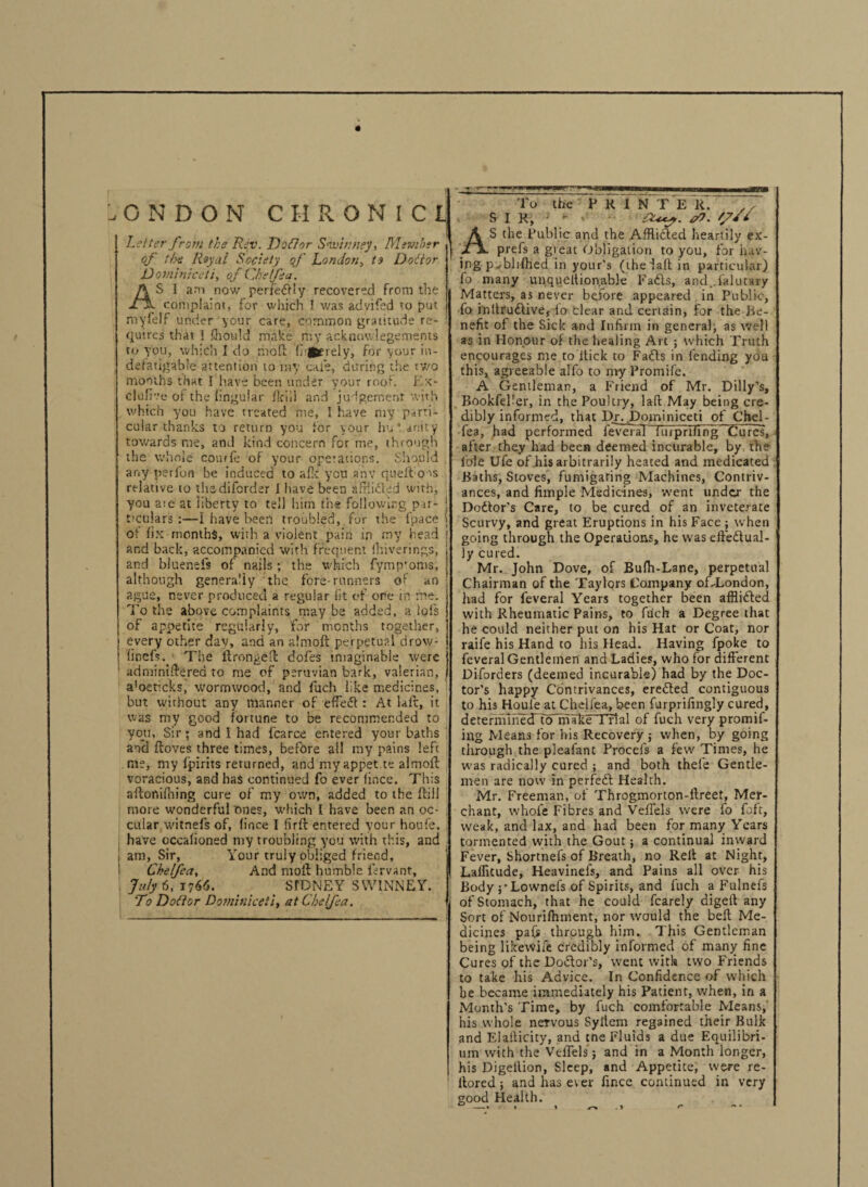 ONDON C H R O N I C U Letter from the Rev. Doflor Snvinney, Member of the Royal Society qf London, to Doltor D ominiceli, of Cheffea. AS 1 am now perfectly recovered from the complaint, for which I was advifsd to put myfeff under your care, common gratitude re¬ quires that 1 Qiould make my ackno.wlegements to you, which I do molt (lately, for your in¬ defatigable attention to my cafe, during the two months that I have been under your roof. Ex- clufi'.’e of the fingular flcili and judgement with which you have treated me, I have my parti¬ cular thanks to return you for your hu 1 deity towards me, and kind concern for me, through the whole courfe of your operations. Should any perfon be induced to afk you any quefto-is relative to thadiforder I have been afflicted with, you aie at liberty to tel] him the following pir- t’culars :—1 have been troubled, for the fpace of fix months, with a violent pain in my head and back, accompanied with frequent (hiverings, and bluenels of nails; the which fymp’oms, although generally the fore-runners of an ague, never produced a regular lit of ore in me. To the above complaints may be added, a lois of appetite regularly, for months together, every other dav, and an almoft perpetual drow- finefs.. The lfrongeft dofes imaginable were 1 adminiftered to me of peruvian bark, valerian, a'oeticks, wormwood, and fuch like medicines, but without any manner of effect: At lair, it was my good fortune to be recommended to you. Sir; and I had fcarce entered your baths and floves three times, before ail my pains left me, my fpirits returned, and my appet te almoft voracious, and has continued fo ever fince. This aftonifhing cure of my own, added to the ftill more wonderful ones, which I have been an oc- cular witnefs of, fince I firft entered your houfe, have occafioned my troubling you with this, and | am, Sir, Your truly obliged friend, Ckelfccii And molt humble lervant, July 6, 1766. SIDNEY SWINNEY. To Do ft or Domitiieeti, at Che Ifea. To the P K I N T E R. ,y SIR, ff*1 AS the Public and the Afflicted heartily ex- prefs a great Obligation to you, for hav¬ ing p-blifhed in your's (thefaff in particular) fo many unquclli.on.able Fads, and., fa kit ary Matters, as never before appeared . in Public, fo inltrudive, io clear and certain, for the be¬ nefit of the Sick and Infirm in general, as well as in Honour of the healing Art ; which Truth encourages me to itick to Fads in fending you this, agreeable alfo to myPromife. A Gentleman, a Friend of Mr. Dilly’s, Bookfefer, in the Poultry, lad May being cre¬ dibly informed, that Dr. Dominiceti of Chel- fea, had performed feveral itupriling Cures, after they had been deemed incurable, by the foie Ufe of his arbitrarily heated and medicated Baths, Stoves, fumigating Machines, Contriv¬ ances, and fimple Medicines, went under the Dodor’s Care, to be cured of an inveterate Scurvy, and great Eruptions in his Face; when going through the Operations, he was effedual- ly cured. Mr. John Dove, of Bufti-Lane, perpetual Chairman of the Taylors Company of-London, had for feveral Years together been afflided with Rheumatic Pains, to fuch a Degree that he could neither put on his Hat or Coat, nor raife his Hand to his Head. Having fpoke to feveral Gentlemen and Ladies, who for different Diforders (deemed incurable) had by the Doc¬ tor’s happy Contrivances, ereded contiguous to his Houle at Chdlea, been furprilingly cured, deternTinecTtcTrhTke t rial of fuch very promii- iilg Means for his Recovery ; when, by going through the plealant Procefs a few Times, he was radically cured ; and both thele Gentle¬ men are now in perfed Health. Mr. Freeman, of Throgmorton-ftreet, Mer¬ chant, whole Fibres and VefTels were fo fuft, weak, and lax, and had been for many Years tormented with the Gout; a continual inward Fever, Shortnefs of Breath, no Relt at Night, Laffitude, Heavinefs, and Pains all over his Body j'Lownefs of Spirits, and fuch a Fulnefs of Stomach, that he could fcarely digelt any Sort of Nourifhment, nor would the belt Me¬ dicines pa(s through him. This Gentleman being likewife credibly informed of many fine Cures of the Dodor’s, went with two Friends to take his Advice. In Confidence of which be became immediately his Patient, when, in a Month’s Time, by fuch comfortable Means, his whole nervous Syflem regained their Bulk and Elalticity, and tne Fluids a due Equilibri¬ um with the VefTels; and in a Month longer, his Digellion, Sleep, and Appetite, were re- ilored; andhaseter fince continued in very good Health.