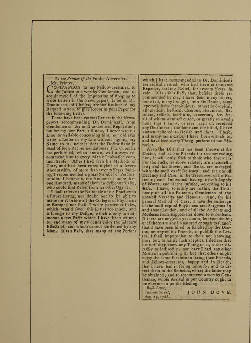 Mr. Printer, OMPASSION to my Fellow-creatures, to do Jutlice to a worthy Gentleman, and to acquit myfclf of the Imputation of hooping to write Letters in the News papers, to fet off Dr. Doininiceti, of Chelfea, are the Keafons oi my Requeft to you, to give Room in your Paper for the following Letter. There have been various Letters in the News¬ papers recommending Dr. Dominiceti, from Gentlemen of the molt undoubted Reputation; but for my own Part, till now, I never wrote a Line or Syllable concerning him, nor did ever write a Letter in my Life without figning my Name to it; neither does the Doctor hand in rfeed of fuch Recommendations: The Cures he has performed, when known, will always re commend him to every Man of'unbiafi'ed com¬ mon Senfe. After I had feen his Methods of Cure, and had been cured myfelf of a feverc Rheumatifm, of more than tvventyYears ltand- ng, I recommended a great Number of Perfons to him, I believe to the Amount of more th m one Hundred, many of them in defperate Cafes, who could find Relief from no other Quarter. I lhall referve the Rationale of his PraClic/*. to a future Letter, nor doubt but to be able to maintain it before all the Colleges of Phyficians inF.urope; nor fhall I write particular Cafes, which would fwell this Letter too much, and is foreign to my Defign, w hich is only to enu¬ merate a few Fails which I have been witnefs to, and many of my Friends enjoy the falutary Effects of, and which cannot bedeqied by any Man. It is a FaCt, that nuny ef the Perfons which I have recommended to Dr. Dominiceti are radically cured, who had been at immenfe Expence, feeking Relief, for twenty Years in vain : Ic is aifo a Fail, that, befides thofe re. commended by me, I have feen many others, fome led, many brought, into his Houfe ; feme leperous, fome fcrophulous ; others hydropical, allhmatical, heCtica!, ulcerous, rheumatic, fla. tulent, relllefs, fcorhutic, cancerous, kc. &c. all of whom went off cured, or greatly relieved j none that l know, or ever heard of, received any Detriment; the lame and the blind, I have known reflored to Health and Sight. Thefe, and many moie Cafes, I have been witnefs to, and have feen every Thing performed but Mi¬ racles. As to the Dirt that has been thrown at the DoCtor, and at his Fiiends for recommending him, it will only flick to thofe who threw its For the FaCts, as above related, are incontefti- be; and his Stoves, and Baths, are managed with the moft exaCt Delicacy ; and the utmoft Decency and Care, in the Treatment of his Pa¬ tients; each Individual having a f.efh Supply of Water, and Herbs infufed, according to his ©afe. I have, tojuflifyme in this, the Teiti- mony of all his Patients; Gentlemen of the greateft Veracity and Honour: And, for his general Method of Cure, I have the Sufferage of the moll capital Phyficians and Surgeons in and about London, and of all the Antients and Moderns from Hippoc:ates down to Sydenham, If there are anyjwho yet doubt, let them doubt; or if there are any ill-natured enough to fuggelt that I have been hired or folicited by the Doc* tor, or any of his Friends, to publifh this Let¬ ter, I fhall impute that to their not knowing me ; but, to fatisfy fuch Sceptics, I declare that he nor they knew any Thing of it, either di¬ rectly or indireflly ; nor have I had any other Motive in publifhing it, but that others might enjoy the lame Pleafure in feeing their Friends, and Fellow-creatures, happy ard in Health, that I have had in feeing mine fo; and to di¬ rect them to the Bethefda, where the latter may be obtained; and to recommend a worthy Gen¬ tleman, whole Arrival in our Country ought to be elteemed a public Blefung. 1 Bujh■ Lane, Cannon-Street, JOHN DOVE. Aug. 25,1766.