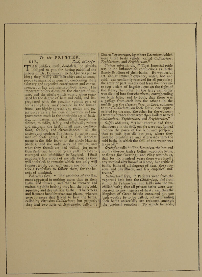 To the PR Ilf TER. SIR, IS.///y THE Publick muft, doubtlefs, be greatly obliged to you for having publifhed the anfwer of Dr. Dominlceti to the Queries put to him; they really are mftru&ive and advanta¬ geous to mankind in general, concerning thefe lalutary andexpenlive contrivances and conve¬ niences for lick and infirm of both fexes. His important observations on the changes of na¬ ture, and the effefts which water, when regu¬ lated by the degree of heat and cold, and im¬ pregnated with the peculiar volatile part of herbs and plants, may produce in the human frame, are highly agreeable to reafon and ex¬ perience ; as are his new difeoveries and im¬ provements made in the admirable art of bath¬ ing, fumigating,. and adminiftring Simple me¬ dicines, to eafiiy, fafely, and effectually reftore and maintain the health in all ages, conilitu- tions, feafons, and circumffances. All the ancient and modern Phyficians, Surgeons, and men of fenfe agree, that in fuch innocent means is the foie fecret in the whole Materia Medina, and the only werk of Nature, and what they themfelves had wifhed (for more than thefe two hundred years paft) to be en¬ couraged and eftablilhed in England. I fit all produce a few proofs of my affertion, as they will doubtlefs be remarks which not only wifi fupport truth, but will encourage our induf- trious Profeffors to follow them, for the be¬ nefit of mankind. Fairicius fays, “ The ambition of the Ro¬ mans appeared in nothing more than in their baths and ftoves ; and that to recover and maintain public health, they had the hot, cold, aqueous, and dry artificial baths. The Greeks and Romans hadfubterraneous places, wherein were furnaces that ferved to heat the baths, called by Vitruvius Calidarium ; but properly they had two lcrts cf Hyucanjla, called by Cicero Vaporarium, by others Laconium, which were three brafs veffels, called Calidarium, \ Tepidarium, and Frigidarium. Statius informs us, “ That Imperial pride was in no inftances fo confpicuous as in the ftately ffruffure of their baths. By wonderful art, and at immenfe expence, water, hot and cold, was conftantly received for all purpofes ; the anterior part was divided frern the inner in¬ to two orders of bagnios, one on the right of the ftove, the other on the left; each order j was divided into four chambers, corresponding on both Tides, and fo built, that tfiere was a paffage from each into the other: In the middle was the Hypocaujium, or ftove, common to the Calidariujn j on both ■ lides ; one appro¬ priated for the men, the other for the women : Over this furnace there were three boilers named Calidarium, 'Tcpidarium, and Frigidarium.” Celfus obferves, “ The Thermte had three chambers ; in the firft, people were accuftomed to open the pores of the fkin, and perlpire ; then to pafs into the hot one, where they fweated plentifully; and afterwards into the cold bath, in which the chill of the water was taken off.” Oribajius calls “ The Laconium th'e hot and moift vaporous bath ; Celfus, vaporous baths,, or ftoves for fweating ; and Pliny reminds us, that for fix hundred years there were hardly any medical aids Known at Rome, but artificial baths j baths of all degrees of heat, the vapo¬ rous and dry ftoves, and few empirical nof- trums.” Sutherland fays, “ Patients went from the vaporous bath into the Calidarium, and from it into the Tepidarium, and laftly into the un- chiiled bath ; that all private baths were tem- perated to any degrees of. heat; and that the kingdom of Great Britain contained not one bath worthy fo-to be called, notwithftanding fuch baths univerfally are reckoned amongft the cardinal remedies : To which he adds. i