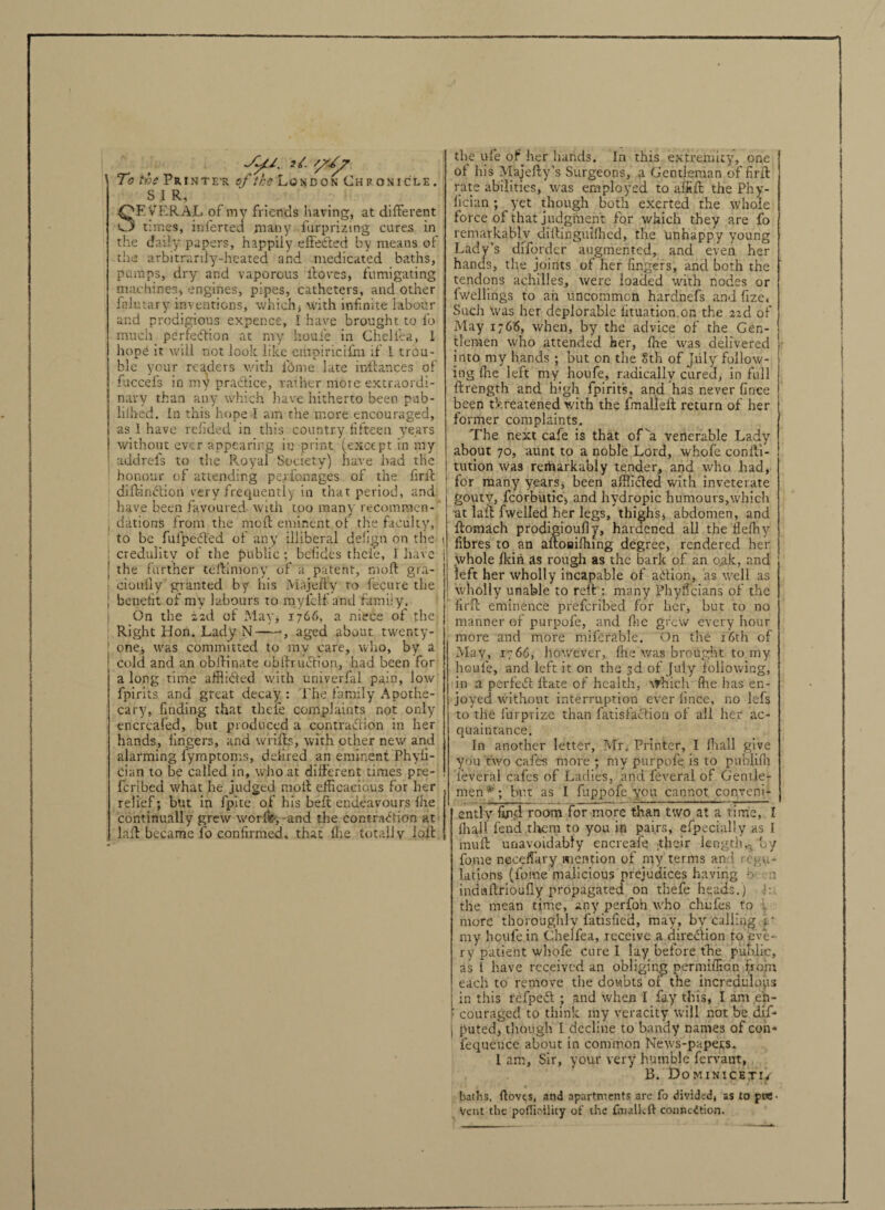 JyU. it. 1 To the Printe'r of the London Chronicle. S 1 R, SEVERAL of my friends having, at different times, inferted many furpri/.ing cures in the daily papers, happily effeded by means of the arbitrarily-heated and medicated baths, pumps, dry and vaporous ffoves, fumigating machines, engines, pipes, catheters, and other fnlutary inventions, which, with infinite labour and prodigious expence, I have brought to lb much, perfection at my houle in Cheliea, 1 hope it will not look like empiricifm if I trou¬ ble your readers with ibme late inffances of fuccels in my practice, rather mote extraordi¬ nary than any which have hitherto been pub- liihed. In this hope 1 am the more encouraged, as 1 have refided in this country fifteen years without ever appearing in print (except in my addrefs to the Royal Society) have had the honour of attending perfonages of the firff dift-indion very frequently in that period, and have been favoured- with too many recomraen- j dations from the meft eminent of the faculty, to be fufpeded of any illiberal delign on the I credulity of the public; befides thele, I have | the further teftimony of a patent, moft gra- cioully granted by his Ma jelly to fecure the J benefit of my labours to myfclf and family. I On the 2 2tl of May, 1766, a niece of the Right Hon. Lady N--, aged about twenty- | one, was committed to ray care, who, by a J cold and an obffinate obffrudion, had been for along time afflided with univerfai pain, low fpirits and great decay : The family Apothe¬ cary, finding that thele complaints not only encreafed, but produced a contradion in her hands, lingers, and wriffs, with other new and alarming fymptoms, defired an eminent Phyli- dan to be called in, who at different times pre- feribed what he judged molt efficacious for her relief; but in fpite of his belt endeavours Ihe continually grew wor&, and the contradion at laff became lb confirmed, that ihe totally loll the ufe of her hands. In this extremity, one of his Majefty’s Surgeons, a Gentleman of firff rate abilities, was employed to affift the Phy- iician ; yet though both exerted the whole force of that judgment for which they are fo remarkably diffinguifhed, the unhappy young Lady’s diforder augmented, and even her hands, tire joints of her fingers, and both the tendons achdles, were loaded with nodes or Iwellings to an uncommon hardnefs and fize< Such was her deplorable lituation on the 22d of May 1766, when, by the advice of the Gen¬ tlemen who attended her, (he was delivered into my hands ; but on the 8th of July follow¬ ing ffie left my houfe, radically cured, in full ftrength and high fpirits, and has never fince been tkreatened with the fmalleft return of her former complaints. The next cafe is that of va venerable Lady about 70, aunt to a noble Lord, whole conffi- tution was remarkably tender, and who had, for many years, been afflicted with inveterate gouty, fcorbutic, and hydropic humours,which at laff fwelled her legs, thighs j abdomen, and ftomach prodigioully, hardened all the iieffiy fibres to an aftoaiffiing degree, rendered her whole Ikin as rough as the bark of an o,ak, and left her wholly incapable of adion, as well as wholly unable to reff : many Phyficians of the firff eminence preferibed for her, but to no manner of purpofe, and ffie grew every hour more and more mifcrable. On the 16th of May, 1766, however, fhe was brought to my houfe, and left it on the 3d of July following, in a perfed ftate of health, which ffie has en¬ joyed without interruption ever fince, no lefs to the furprizc than fatisfadion of all her ac¬ quaintance. In another letter, Mr. Printer, I (hall give you two cafes more ; my purpofe is to publilh ■ feveral cafes of Ladies, and feveral of Gentle¬ men*; but as I fuppofe you cannot conveni¬ ently find room for more than two at a time, I ffiaJl fend them to you in pairs, efpecially as I ' muff unavoidably encreafe their length,- by fome neceffiiry mention of my'terms and regu¬ lations (fome malicious prejudices having b ■ n induftrioufly propagated on thefe heads.) the mean time, any perfoh who chufes to mote thoroughly fatisfied, may, by calling r my houfe in Chelfea, receive a direction to eve¬ ry patient whofe Cure I lay before the public, as l have received an obliging permiffion from each to remove the doubts of the incredulous in this refped ; and when I fay this, I am en- ■ couraged to think my veracity will not be dif- | ftutedj though I decline to bandy names of con- fequence about in common News-papers. I am. Sir, your very humble fervant, B. Dominicetiv baths, flovts, and apartments are fo divided, as to pre¬