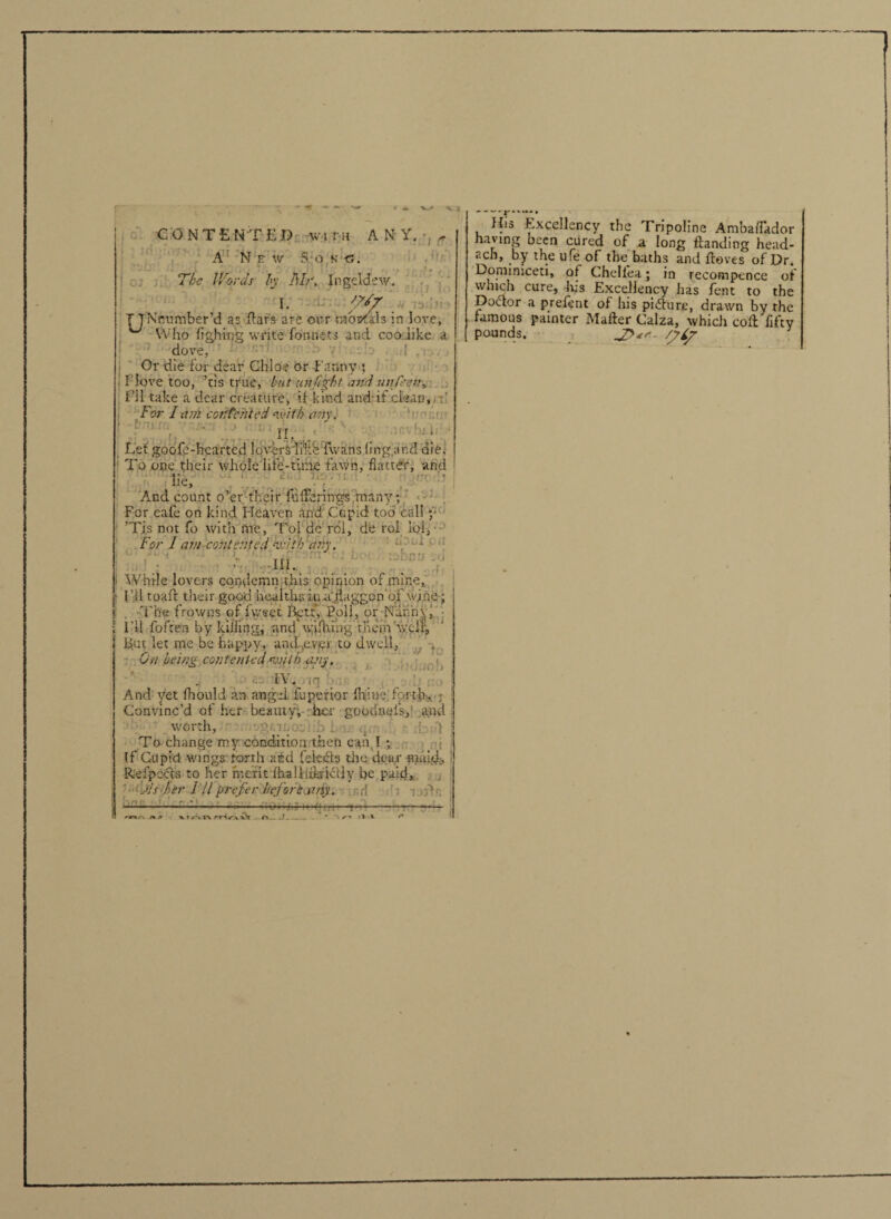 CONTENTED wna ANY. ^ A New S o k c, The Words by Dir. Jngeldew. I. TTNmimber’d as ftar's are our mosfals in love. Who fighing write fonnets and coo like a t • r.i1 dove, Or die for dear Chloe or Fanny ; I love too, ’tis true, but unfight and under, I’ll take a dear creature, if kind and-if clean, For lari contented with an\. {[> ! . Let gocifp-hearted loverS'li'k'e Ewans ling.and die. To one their whole life-time fawn, flatter, and lie, ... And count o’er their fufferings many; For eafe on kind Heaven and Cupid too call y ’Tjs not fo with me, Toi dc rol, de rol lol. For I am contented kvitb 'any. 111. AVHi-le lovers condemn this opinion of mine, I’ll toaft their good healths ina ilaggon of wine; The frowns of fweet %tf, Poll, or Nanny I'll fo fee a by killing, and*w;ilhingthem well1, Ij.ut let me be happy, and,ever to dwell, * On being contented mith any, fV*. 1 . And yet fhould an angel fupotior {hjmei forth, ; Convinc’d of her beauty, her gootlnels, and worth. To change my condition then can I ; - His Excellency the Tripoline AmbafTador having been cured of a long Handing head- acb, by the ufe of the baths and Proves of Dr. Donnmceti, of Chellea; in recompence of which cure. Iris Excellency has fent to the Dodtor a prefent of his piidure, drawn by the famous painter Mafter Calza, which coft fifty pounds. J?*'-