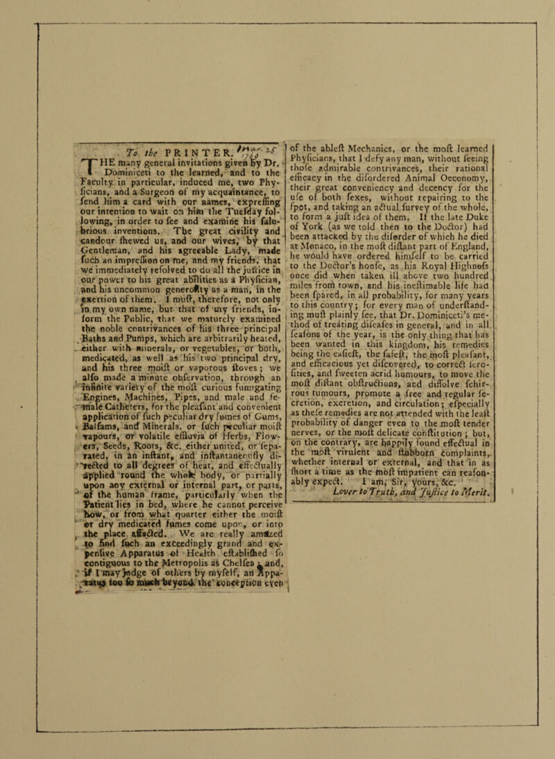 To the PRINTER, THE many general invitations given by Dr. >■ Dominiceti to the learned, and to the Faculty in particular, induced me, two Phy- licians, and a Surgeon of my acquaintance, to fend him a card with our names, expreffing our intention to wait on him the Tuefday fol¬ lowing, in order to fee and examine his fain* brious inventions. The great civility and candour fhewed us, and our wives, by that Gentleman, and his agreeable Lady, made fuch an imprelEonon me, and my friends, that we immediately tefoived to do all the juftice in our power to his great abilities as a Phylician, and his uncommon generofoy as a man, in the exertion of them. I mull, therefore, not only in my own name, bur that of my friends, in¬ form the Public, that we maturely examined the noble contrivances of his three principal Baths and Pumps, which are arbitrarily heated, either with minerals, or vegetables, or both, medicated, as well as his two principal dry, and his three moift or vaporous ftoves; we alfo made a minute obftrvation, through an infinite variety of the moll curious fumigating Engines, Machines, Pipes, and male and fe¬ male Catheters, for the pleafant and convenient application of fuch peculiar dry fumes of Gums, » Balfams, and Minerals, or fuch peculiar moift vapours, or volatile efRuvja of Herbs, Flow¬ ers, Seeds, Roots, &c. either united, or fepa- rated, in an inftant, and inftantaneoufly di- *e<fted to alt degiees of heat, and effeiftually applied round the whote body, or partially upon any external or internal part, or parts, 4>f the human frame, particularly when the Patient lies in bed, where he cannot perceive how, or from what quarter either the moift ' or dry medicated fumes come upor, or into f the place a,ff«£led. We are really amazed fo find fuch an exceedingly grand and ex- penlive Apparatus of Health eftablifhed fo contiguous to the Metropolis as Chelfea u .and, if 1 may judge of others by myfelf, an Appa- vattp too fo much beyond the' conception even of the ableft Mechanics, or the moll learned | Phylicians, that I defy any man, without feeing thofe admirable contrivances, their rational efficacy in the difordered Animal Oeconomy, their great conveniency and decency for the ufe of both fexes, without repairing to the fpot, and taking an aiftual furvey of the whole, to form a juft idea of them. If the late Duke of York (as we told then to the Dodtor) had been attacked by the difurder of which he died at Monaco, in the molt diftant part of England, he would have ordered himfelf to be carried to the Doiftor’s hoafe, as his Royal Highnefs once did when taken ill above two hundred miles from town, and his ineftimable life had been fpared, in all probability, for many years to this country; for every man of underftand- ing mull plainly fee, that Dr. Dominiceti’s me¬ thod of treating diieafes in general, and in all feafons of the year, is the only thing that has been wanted in this kingdom, his remedies being the eafieft, the fafeft, the moft pleafant, and efficacious yet difeovered, to correct lero- fities, and fweeten acrid humours, to move the moft diftant obftruClions, and diffolve fchir- rous tumours, promote a free and regular fe- cretion, excretion, and circulation; efpecially as thefe remedies are not attended with the leait probability of danger even to the moft tender nerves, or the moft delicate cohftitution ; but, on the contrary, are happily found effectual in the moft virulent and itubbom complaints, whether internal or external, and that in as ffiort a time as the moft impatient can reafon- ably CXpeift. I am, Sir, yours, See. Lover to Truth, and JuJiice to Merit. m. ■■ ■ \ . . r: r