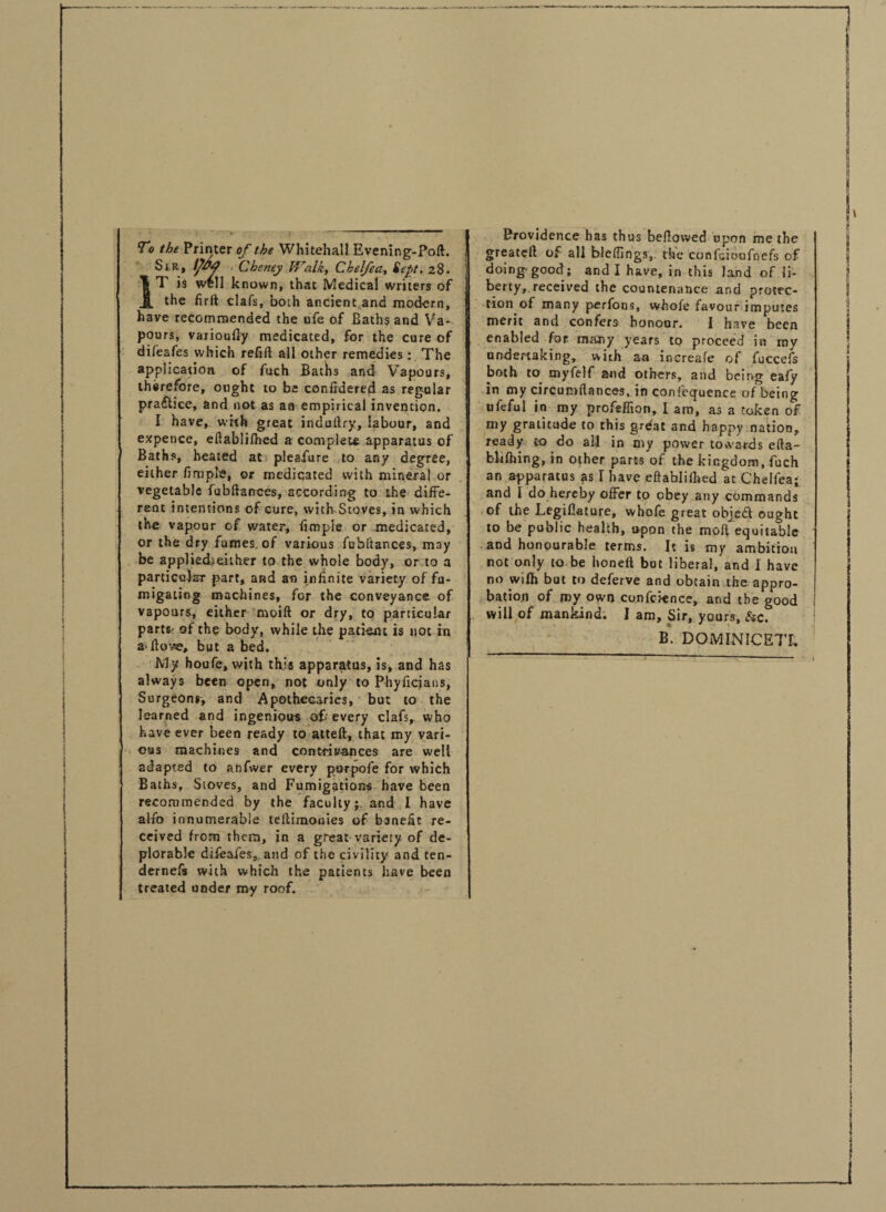 To the Printer of the Whitehall Evening-Pofl. Sir, IJ&4 . Cheney Walk, Chelfea, Sept, 28. }T is well known, that Medical writers of the firft clafs, both ancient and modern, have recommended the ufe of Baths and Va¬ pours, varioufly medicated, for the cure of difeafes which refill all other remedies : The application of fuch Baths and Vapours, therefore, ought to be confidered as regular pra£hcc, and not as an empirical invention. I have, wfth great induflry, labour, and expence, eflablifhed a complete apparatus of Baths, heated at pleasure to any degree, either fimple, or mediqated with mineral or vegetable fubftances, according to the diffe¬ rent intentions of cure, with Stoves, in which the vapour of water, fimpie or medicated, or the dry fumes, of various fubltances, may be appliedjeither to the whole body, or to a particular part, and an infinite variety of fu¬ migating machines, for the conveyance, of vapours, either moift or dry, to particular part®' of the body, while the patient is not in flow, but a bed. My houfe, with this apparatus, is, and has always been open, not only to Phyficians, Surgeonr, and Apothecaries, but to the learned and ingenious of*' every clafs, who have ever been ready to atteft, that my vari¬ ous machines and contrivances are well adapted to anfwer every purpofe for which Baths, Stoves, and Fumigations have been recommended by the faculty;. and I have alfio innumerable tcllimouies of banefit re¬ ceived from them, in a great variety of de¬ plorable difeafes, and of the civility and ten- dernefs with which the patients have been treated under roy roof. Providence has thus bellowed upon me the greatcll of all blcfiings,. the confuioofnefs of doing-good; and I have, in this land of li¬ berty,.received the countenance and protec¬ tion of many perfons, whole favour imputes merit and confers honour. I have been enabled for. many years to proceed in my undertaking, with an increafe of fuccefs both to myfelf and others, and being eafy in my circumflances, in confequence of being ufeful in my profeflion, I am, as a token of my gratitude to this great and happy nation, ready to do all in my power towards ella- bUfhing, in other parts of the kingdom, fuch an apparatus as I have eflablifhed at Chelfea; and 1 do hereby offer to obey any commands of the Legifiature, whofe great objedl ought to be public health, opon the mofi equitable and honourable terms. It is my ambition not only to be honeil but liberal, and I have no wifh but to deferve and obtain the appro¬ bation of my own conference, and the good will of mankind. I am. Sir, yours, &c.