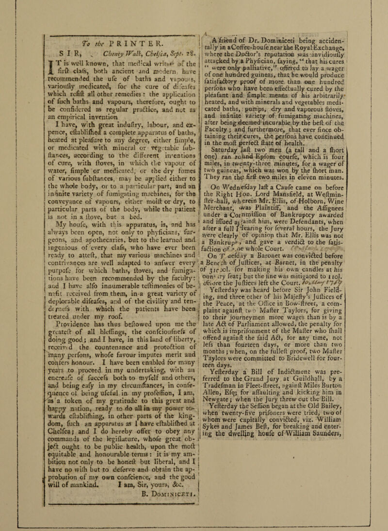 4 i To the PRINTER. SIR) v Cheney Walk, Cheljia, Sept. 28. IT is well known, that medical write** at the firfl dais, both ancient and modern have recommended the ufe of baths and vapours, variouily medicated, for the cure of difeafes which refill all other remedies: the application of fuch baths and vapours, therefore, ought to be confidered as regular practice, and not as an empirical invention I have, with great induftry, labour, and ex¬ pence, cltablifhed a complete apparatus of baths, heated at pleafure to any degree, either jimple, or medicated with mineral or vegetable l'tib- ftar.ces, according to the different in'entions of cure, with lloves, in which the vapour of water, fimple or medicated, or the dry fumes of various fubltances, may be applied either to the whole body, or to a particular part, and an infinite variety of fumigating machines, for the conveyance of vapours, either moilt or dry, to particular parts of the body, while the patient is not in a itove, but a bed. My houfe, with this apparatus, is, and has always been open, not only to phyficians, fur- geons, and apothecaries, but to the learned and ingenious of every clafs, who have ever been ready to atteft, that my various machines and contrivances are well adapted to anfwer every purpofe for which baths, lloves, and fumiga¬ tions have been recommended by the faculty: and I have alfo innumerable teilimonies of be¬ nefit received from them, in a great variety of deplorable difeafes, and of the civility and ten¬ et fuels with which the patients have been treated under my roof. Providence has thus bellowed upon me the greatcfl of all bleifings, the confcioufnefs of doing good; and I have, in this land of liberty, received the countenance and protedion of many perfons, whofe favour imputes merit and confers honour. I have been enabled for many years to proceetj in my undertaking, with an encreafe of fuccefs both to myfelf and others, and being eafy in my circumftances, in confe- ouettce ot being ufeful in my profelfion, I am, as a token of my gratitude to this great and happy nation, ready to do all in my power to¬ wards cllablifliing, in other parts of the king¬ dom, fuch an apparatus as I have ellablilhed at Chelfea; and I do hereby offer to obey any commands of the legillature, whofe great ob- jed ought to be public health, upon the moll equitable and honourable terms: it is my am¬ bition not only to be honell but liberal, and I have no wilh but to deferve and obtain the ap¬ probation of my own confidence, and the good will of mankind. I am, Sir, yours, &c. B. Dominicfti. A friend of Dr. Dominketi being acciden¬ tally in aCoffee-houfe near the Royal Exchange, where the Dodor’s reputation was invidioully attacked by a Phyfician, faying, “ that his cures “ were only palliative,” offered to lay a wager of one hundred guineas, that he would produce fati$fadory proof of more than one hundred perfons who have been effectually cured by the pleafant and fimple. means of his arbitrarily* heated, and with minerals and vegetables medi¬ cated baths, pumps, dry and vaporous ftoves, and infinite variety of fumigating machines, after being deemed-incurable by the bell of the Faculty ; and furthermore, that ever fince ob¬ taining their cures, the perfons have continued in the moll perfect ftate of health. Saturday Jail two men (a tall and a Ihort one) ran rohnd Epfom courfe, which is four miles, in twenty-three minutes, for a wager of two guineas, which was won by the (hort man. They ran the.: firft two miles in eleven minutes. I On Wednelday laft a Caufe came on before 1 the Right Ron. Lord Mansfield, at Weftmin- fter-hall, wherein Mr. Ellis, of Holborn, V/ine Merchant, »was Plaintiff, and the Affignees !' under a Cornrniffion °f Bankruptcy awarded i and iffued aitainll him, were Defendants, when after a full Idearing for feveral hours, the Jury tyere clearly of opiniop that Mr. Ellis was not a Bankrupt >' and gave a verdid to the fatis- fadion C‘f *.ne whole Court. ' . , On T uefday a Baronet was convided before a Bene:h of Juffices, at Barnet, in the penalty of jjfjol. for making his own candles at his ourr try feat; but the line was mitigated to 110J. *1 o&iore the Juffices left the Court. t‘jjy Yefferday was heard before Sir John Fiela- j' ing, and three other of his Majeffy’s Juffices of I the Peace, at the Office in Bow-ftreet, a com- 1 plaint againft two Mailer Taylors, for giving | to their journeymen more wages than is by a late Ad of Parliament allowed, the penalty for which is imprifonment of the Mailer who ffiall ' offend againft the Laid Ad, for any time, not lefs than fourteen days, or more than two months ; when, on the fulleft proof, two Mailer Taylors were committed to Bridewell for four¬ teen days. Yefferday a Bill of Indidment was pre¬ ferred to the Grand Jury at Guildhall, by a Tradefman in Fleet-ftreet, againft Miles Burton Allen, Efq; for affaulting and kicking him in Newgate; when the Jury threw out the Bill. Yefferday the Seffion began at the Old Bailey, i when twenty-five prifoners were tried, two of 1 whom were capitally convided, viz. William Sykes and James Bell, for breaking and enter mg the dwelling houfe of William Saunders, L