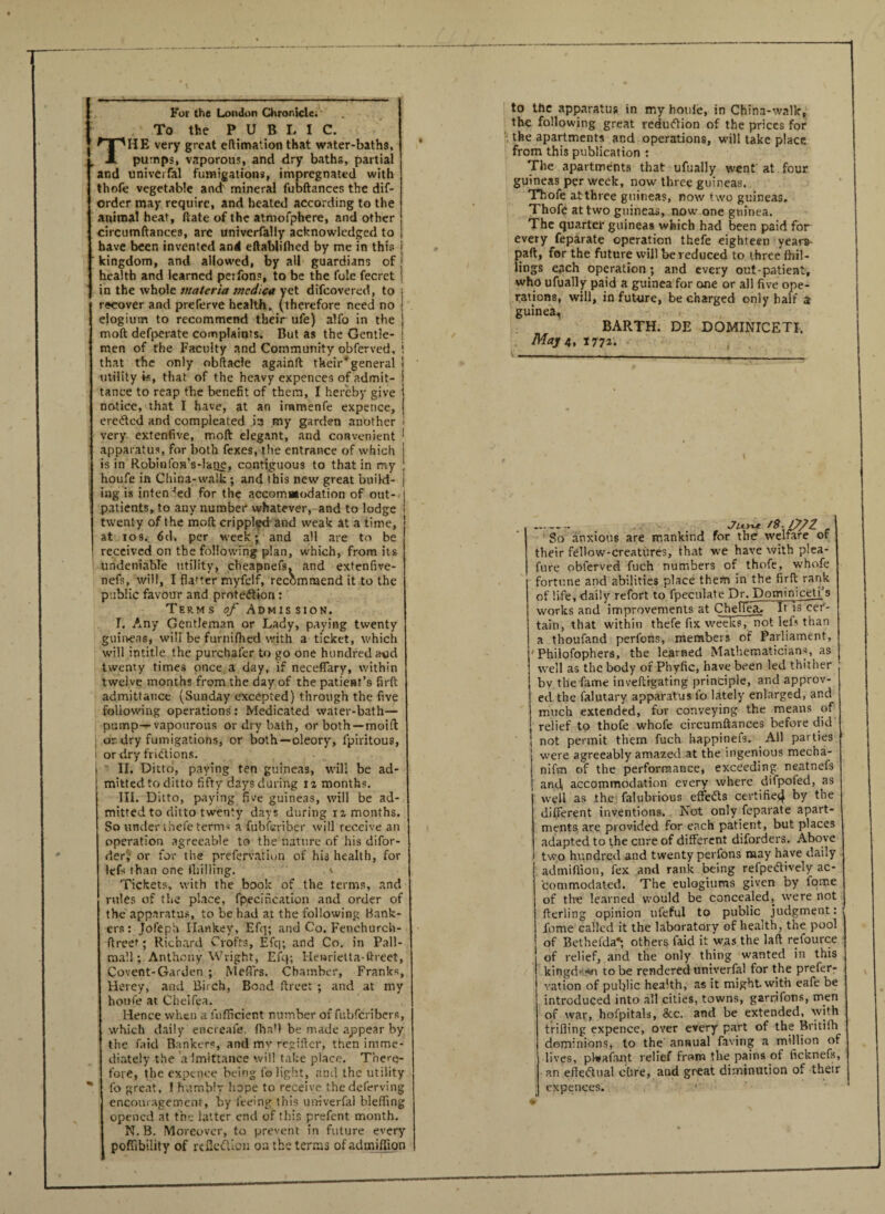 — ■ ■ -- ■■ ■ 1 '  ■■■ 1 — -- For the London Chronicle. To the PUBLIC. HE very great eftimation that water-baths, pumps, vaporous, and dry baths, partial and univerfal fumigations, impregnated with thofe vegetable and' mineral fubftances the dis¬ order may require, and heated according to the animal heat, date of the atmofphere, and other circumftances, are univerfaliy acknowledged to | have been invented and eftabliflied by me in this j kingdom, and allowed, by all guardians of ' health and learned perfons, to be the foie fecret j in the whole materia mcdica yet difcovered, to j recover and preferve health, (therefore need no j elogium to recommend their ufe) alio in the j molt defperate complaints. But as the Gentle- ! men of the Faculty and Community obferved, i that the only obftacle againlt their* general utility is, that of t he heavy expences of admit¬ tance to reap the benefit of them, I hereby give notice, that I have, at an iramenfe expence, erected and compleated in my garden another ! very extenfive, mod elegant, and convenient I apparatus, for both fexes, the entrance of which is in Robinfon’s-lane, contiguous to that in my houfe in China-walk; and this new great build¬ ing is intended for the accommodation of out¬ patients, to any number whatever, and to lodge twenty of the molt crippled and weak at a time, at ios. 6d. per week; and all are to be I received on the following plan, which, from its undeniable utility, cheapnefs. and extenfive- nefs, will, I fla'ter myfelf, recommend it to the public favour and protection: Terms of Admission. T. Any Gentleman or Lady, paying twenty guineas* will be furnilhed with a ticket, which will intitle the purchafer to go one hundred a-od twenty times once a day, if necefiary, within twelve months from the day of the patient’s firft admittance (Sunday excepted) through the five following operations: Medicated water-bath— pump— vapourous or dry bath, or both—moift or dry fumigations, or both—oleory, fpiritous, i or dry fridtions. i II. Ditto, paying ten guineas, will be ad¬ mitted to ditto fifty days during iz months. III. Ditto, paying five guineas, will be ad¬ mitted to ditto twenty days during iz months. So under thefe term* a fubieriber will receive an operation agreeable to the nature of his difor- der; or for the prefervatiwn of his health, for lefs than one fhillitig. Tickets, with the book of the terms, and rules of the place, fpecincation and order of the apparatus, to be had at the following Hank¬ ers : Jofeph Hawkey, Efq; and Co. Fenchurch- ftreet; Richard Crofts, Efq; and Co. in Pall- mall ; Anthony Wright, Efq; Henrietta-ftreet, Covent-Garden ; Meffrs. Chamber, Franks, Herey, and Birch, Bond ftreet ; and at my houfe at Chelfea. Hence when a fufficient number of fubfcribers, which daily encreafe. (ha'l be made appear by the faid Bankers, and my regifter, then imme¬ diately the aimittance will take place. There¬ fore, the expence being fo light, and the utility lb great, I humbly hope to receive the deferving encouragement, by feeing this univerfal bleffing opened at the latter end of this prefent month. N. B. Moreover, to prevent in future every poffibility of reflection on the terms ofadmiffion to the apparatus in my houle, in China-walk, the following great reduction of the prices for the apartments and operations, will take place from this publication : The apartments that ufually went at four guineas per week, now three guineas. Thofe atthree guineas, now two guineas. Thofe at two guineas, now one guinea. The quarter guineas which had been paid for every feparate operation thefe eighteen year&- paft, for the future will be reduced to three lhil- lings each operation; and every out-patient, who ufually paid a guinea for one or all five ope¬ rations, will, in future, be charged only half a guinea, BARTH. DE DOMINICETI, May 4, I77z. ....... _ _ J'iOvt c So anxious are mankind for the welfare of their fellow-creatures, that we have with plea- fure obferved fuch numbers of thofe, whofe fortune and abilities place them in the firft rank of life, daily refort to fpeculate Dr. Dominicetj’s 1 works and improvements at ChefTeai It is cer- tain, that within thefe fix weeks, not lefs than a thoufand perlbns, members of Parliament, Philofophers, the learned Mathematicians, as well as the body of Phyfic, have been led thither bv the fame inveftigating principle, and approv¬ ed the lalutary apparatus lb lately enlarged, and much extended, for conveying the means of relief to thofe whofe circumftances before did I not permit them fuch bappinefs. All parties were agreeably amazed at the ingenious mecha- nifm of the performance, exceeding neatnefs and accommodation every where difpoled, as well as the falubrious effedts certified by the different inventions. Not only feparate apart¬ ments are provided for each patient, but places adapted to the cure of different diforders. Above two hundred and twenty perfons may have daily I admiffion, fex and rank being refpedtively ac¬ commodated. The eulogiums given by fome of the learned would be concealed, were not fterling opinion ufeful to public judgment: fome called it the laboratory of health, the pool of Bethefda*; others faid it was the laft refource of relief, and the only thing wanted in this kingd'--*n to be rendered univerfal for the prefer- vation of public health, as it might with eafe be introduced into all cities, towns, garrjfons, men of war, hofpitals, 8cc. and be extended, with trifling expence, over every part of the Britifh dominions, to the annual faving a million of lives, pl-vafant relief from the pains of ficknefs, an efledtnal cure, and great diminution of their expences. *
