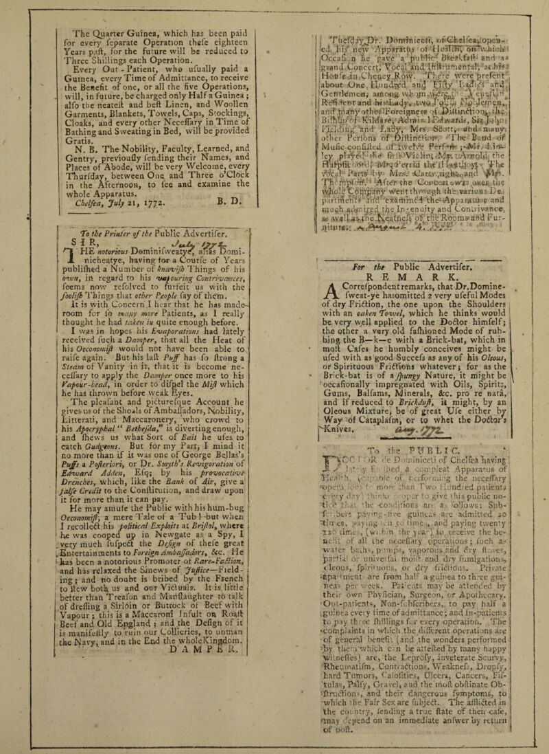 The Quarter Guinea, which has been paid for every i'eparate Operation thefe eighteen Years part, for the future will be reduced to Three Shillings each Operation. Every Out - Patient, who ufually paid a Guinea, every Time of Admittance, to receive the Benefit of one, or all the five Operations, will, in future, be charged only Half a Guinea ; alio the neatelt and beft Linen, and Woollen Garments, Blankets, Towels, Caps, Stockings, Cloaks, and every other Neceffary in Time of Bathing and Sweating in Bed, will be provided Gratis. N. B. The Nobility, Faculty, Learned, and Gentry, previoufly fending their Names, and Places of Abode, will be very Welcome, every Thurfday, between One and Three o’Clock in the Afternoon, to fee and examine the whole Apparatus. Chelfea, July 21, 1772. B. D. To the Printer of the Public Advertifer. ^ i R> . . i/m/s ' /“j HE notorious Domimlweatye, anas Domi- JL nicheatye, having for a Courfe of Years publifhed a Number of ft naviJh Things of his own, in regard to his vaf curing Contrivances, leems now refolved to forfeit us with the foolijh Things that other People fay of them. It is with Concern I hear that he has made- room for fio many more Patients, as I really thought he had taken in quite enough before. I was in hopes his Evaporations had lately received fucli a Damper, that all the Heat of his Oeconomijl would not have been able to raife again. But his lall Puff has fo ftrong a Steam of Vanity in it, that it is become ne- ceffary to apply the Damper once more to his Vapour-head., in order to difpel the Miff which he has thrown before weak Eyes. The plealant and pidturefque Account he gives us of the Shoals of Ambaliadors, Nobili ty, Litterati, and Maccaronery, Who crowd to his Apocryphal “ Bethefda,” is diverting enough, and fhews us what Sort of Baii he ufes, to catch Gudgeons. But for my Part, I mind it no more than if it was one of George Bellas’s Puffs a Pofferiori, or Dr. Smyth’s Revigoration of Edward Adden, Efq-; by his provocative Drenches, which, like the Bank of Air, give a jalfe Credit to the Conllicution, and draw upon it for more than it can pay. He may amuie the Public with his hum-bug Oeconomff, a mere Tale of a Tub !• -but when I recollect his political Exploits at Brffol» where he was cooped up in Newgate as a Spy, I very much fufpedt the Defgn of thefe great v Entertainments to Foreign Ambajjadors, &c. He has been a notorious Promoter of Rare~Fcd!ion, and has relaxed the Sinews of JuJlice— Field¬ ing ; and no doubt is bribed by the French to ilcw both US and our Yiduals. It is little better than Treafon and Manflaughter to talk of drefling a Sirloin or Buttock of Beef with Vapour; this is a Maccaroni Infult on Roaft Beef and Old England ; and the Dcfign of it is manifelUy to ruin oUr Collieries, to unman the Navy, and in the End the wholeKingdoin. ' DAMPER. Tue'fdiyTDr. Dominiceti, of'Ghelfea,.ope»- ed, Ids' new Apparatus of Healtfiy orTwhioh Occafi n he gave a public Breakfalb and m* jgrand Concert, Vocal and..IfcftvufnentaJ, at .his Hotife in Cheney.Row. There were prefent about One. Hundrpd an^ Fifty Ladids and, Gentlemen; among wh ynWyfr.cth '.Vc^ftbF :Refidenrand bisTady, tvvo j'ohm Mpljerhen,. and' many other-Foreigner? qf DUtinEtiopj,. the Bifhbr/of Kildare, Adron--1 Edwards, Sir John- I'WJd.ing and Lady, Mrs. Scott, arid many, other Pcrfons of Dillindtiore The Band of 1 Mu lie confided o’ftweh'e PerfeflK ;«»Mr.--LirH- !ey played t-he firfe 'Violin, -Mr.: Arnold the H'afpfichTd, Mr^tPerrin thif |H:aiiit.bo\y The v^cal1' Parts-' by Mrs. -.CaM.w,right*,aRd Thr iYi'pfcrff.: Afttfr the Concert owvjs .aweji the w^oIVComgdriy went through th'e various De- parthlenW ah4d' examined the! Apparatus? and > much admired tlje Ingenuity and Contrivance, i %(• .wj8f!1.4sah'e_Nea£nefs of the Rooms- and Fur¬ niture. SiKSK?! . For the Public Advertifer. REMARK. A Correlpondent remarks, that Dr.Domine- fweat-ye hasomitted 2 very ufeful Modes of dry Fridtion, the one upon the Shoulders with an oaken Towel, which he thinks would be very well applied to the Bo£tor himfelf; the other a very old fafhioncd Mode of rub¬ bing the B—k—e with a Brick-bat, which in molt Cafes he humbly conceives might be ufed with as good Succefs as any of his Oltous, or Spirituous Fridlions whatever; for as the Brick-bat is of a fpungy Nature, it might be occafionally impregnated with Oils, Spirits, Gums, Balfams, Minerals, &c. pro re nata, and if reduced to Brickdvff, it might, by an J Oleous Mixture, be of great Ufe either by Way of Cataplafm, or to whet the Doctors pKnives. To the PUBLIC. T * CC i - >R de D ■ i iniceti of Chelfea having Ji > l it • y 1 kted a co.mpleat Apparatus of 5>ealh., y' • .• nie of performing the neceffary *opera. ton's t- moo .Kan Two Hundred patients evfcry day ’ think.1, >pcr to give this public no¬ tice that ’he -conditions an a, follows; Sub- f -bers paying-five -guineas ate admitted 20 ■-tinres, paying kii 50 time , anil paying twenty .'-XiE'titties, (wi.hitt the yeai-}'.U>. receive the be* ue'it of all the necefiary operations ; fuch as' water Baths pumps, vaporous'apd dry (loves., partial or ttniveiial moiff and dry fumigations, cleous, fptritubtJS, or dry -fridicJns. Private;’ •£pa' trnent are from half a guinea to th.-ee gui¬ neas per week. Parents maybe attended by their own Phyfician, Surgeon, or Apothecary. •Out-patients, Non-fubfcribers, to pay half a (guinea every time of admittance; and in-patients to pay three {hillings f. r every operation. .The ' 'complaints in which the different operations are of general benefu (and the wonders performed -by t Iren which cm be attefted by many happy V/itneffes) are, the Leprofy, inveterate Scurvy, Rheuinatifm, Contractions, Weaknefs, Dropfy, hard Tumors, Calolities, Dicers, Cancers, Fif- tulas, Palfy, Gravel, and the moil obftinate Ob- •T.riictions, and their dangerous fymptoms, to 'which tfie Fair Sex are fubjeit. The afflicted in the country, lending a true (late of then cale, ftnay depend on an immediate anfwer by return of poft.