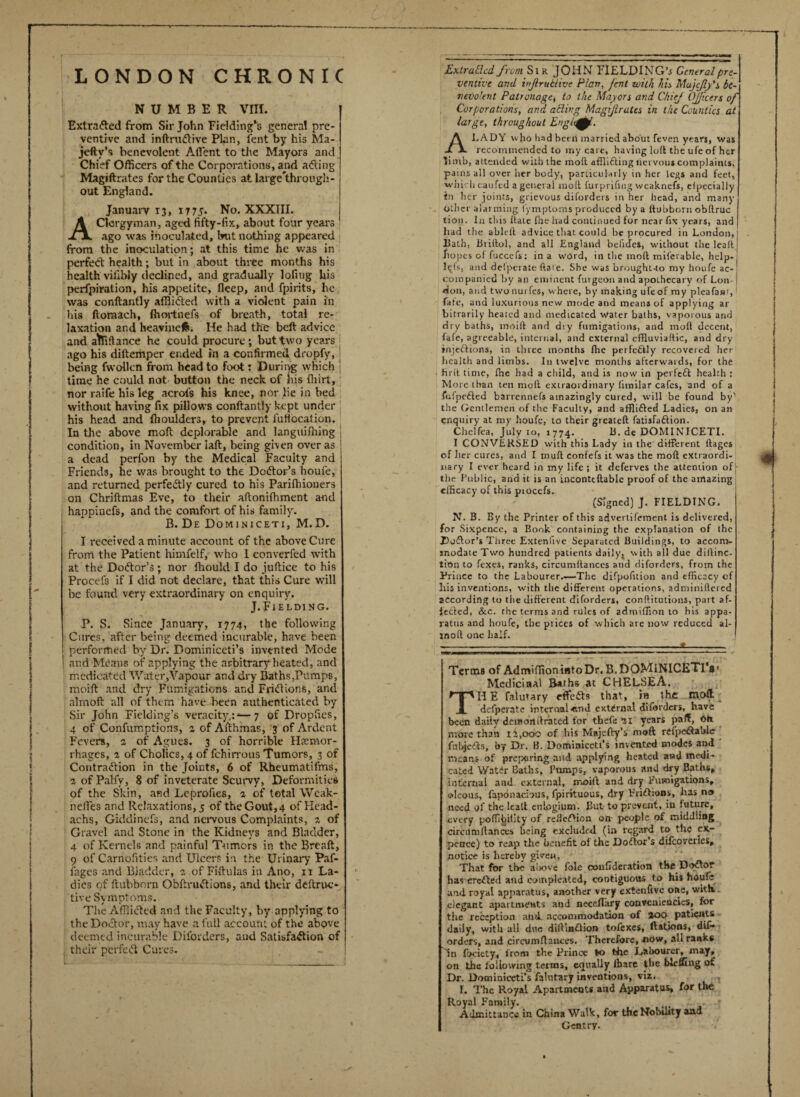 LONDON CHRONIC NUMBER VIII. Extra&ed from Sir John Fielding’s genera! pre¬ ventive and inftru&ive Plan, lent by his Ma- jefty’s benevolent AfTent to the Mayors and Chief Officers of the Corporations, and adting Magiftrates for the Counties at large'through- out England. January 13, 17 75. No. XXXIII. Clergyman, aged fifty-fix, about four years ago was inoculated, Init nothing appeared from the inoculation; at this time he was in perfedt health; but in about three months his health vifibly declined, and gradually lofiug his perfpiration, his appetite, fleep, and fpirits, he was conftantly affiidted with a violent pain in his ftomaeh, Ihortnefs of breath, total re¬ laxation and heavinelfc. He had the belt advice and abidance he could procure; but two years ago his diftemper ended in a confirmed dropfy, being fwollcn from head to foot: During which ; time he could not- button the neck, of his fiiirt, nor raife his leg acrofs his knee, nor lie in bed without having fix pillows conftantly kept under his head and ftioulders, to prevent lultocation. In the above moft deplorable and languiffling condition, in November Iaft, being given over as a dead perfon by the Medical Faculty and Friends, he was brought to the Dodtor’s houfe, and returned perfectly cured to his Pariffiioners on Chriftmas Eve, to their aftonifhment and happinefs, and the comfort of his family. B. De Dominiceti, M.D. I received a minute account of the above Cure from the Patient himfelf, who 1 converfed with at the Doctor's ; nor fhould I do juftice to his Proeef3 if I did not declare, that this Cure will be found very extraordinary on enquiry. J.Fielding. P. S. Since January, 1774, the following Cures, after being deemed incurable, have been performed by Dr. Dominiceti’s invented Mode and Means of applying the arbitrary heated, and medicated Water,Vapour and dry Baths,Pumps, moift and dry Fumigations and Fridtions, and almoft all of them have been authenticated by Sir John Fielding’s veracity.:*—7 of Dropfies, 4 of Confumptions, 2 of Afthmas, 3 of Ardent Fevers, 2 of Agues. 3 of horrible Haemor¬ rhages, a of Cholics, 4 of fchirrous Tumors, 3 of Contradtion in the Joints, 6 of Rheumatifms, a of Palfv, 8 of inveterate Scurvy, Deformities of the Skin, and Leprofies, a of total Weak- nefies and Relaxations, 5 of the Gout, 4 of Head- achs, Giddinefs, and nervous Complaints, a of Gravel and Stone in the Kidneys and Bladder, 4 of Kernels and painful Tumors in the Breaft, 9 of Carnofities and Ulcers in the Urinary Paf- fages and Bladder, 1 of Fiftulas in Ano, 11 La¬ dies of ftubbnrn Obftrudtions, and their deftruc- tive Symptoms. The Afflicted and the Faculty, by applying to the Doctor, may have a full account of the above deemed incurable Dil'orders, and Satisfaction of their perfect Cures. Extrallcd from Sir JOHN FIELDING’* General pre¬ ventive and injlruttive Plan, fait with his Mujcfly 's be¬ nevolent Patronagej to the Mayors and Chief Officers of Corporations, and ailing Magijlrates in the Counties at large, throughout EnglcfM, I.ADY who had been married about feven years, was recommended to my care, having loll the ufe of her limb, attended with the moft afflifting nervous complaints, pains all over her body, particularly in her legs and feet, which caufed a general moft furprifing wcaknefs, eipecially in her joints, grievous dil'orders in her head, and many Other alarming fymptoms produced by a ftubborn obftruc tion. In this ItaLe file had continued for near fix years, and had the ableft advice that could be procured in London, hath, Briftol, and all England befides, without the lea It hopes of fuccefs: in a word, in the moft miferablc, help- Iqfs, and delperate ftate. She was brought-to my houfe ac¬ companied by an eminent futgeon and apothecary of Lon¬ don, and twonurfes, where, by making ufe of my plcafant, fate, and luxurious new mode and means of applying ar bitrarily heated and medicated water baths, vaporous and dry baths, moift and dry fumigations, and moft decent, fafe, agreeable, internal, and external cffluviaftic, and dry injections, in three months fhe perfectly recovered her health and limbs. I11 twelve months afterwards, for the fir ft time, fhe had a child, and is now in perfeft health : More than ten moft extraordinary fimilar cafes, and of a fulpefted barrennefs amazingly cured, will be found by' the Gentlemen of the Faculty, and affli&ed Ladies, on an enquiry at my houfe, to their greateft fatisfaftion. Chelfea, July 10, 1774. 11. de DOMINICETI. I CONVERSED with this Lady in the different ftages of her cures, and I muft confefs it was the moft extraordi¬ nary I ever heard in my life ; it deferves the attention off- the Public, and it is an incontcftable proof of the arrtazing efficacy of this piocefs. (Signed) J. FIELDING. N. B. By the Printer of this advertifement is delivered, for Sixpence, a Book containing the explanation of the Doftor’s Three Extenlive Separated Buildings, to accom¬ modate Two hundred patients daily^ with all due diftinc- tion to fexes, ranks, circumftances and diforders, from the Prince to the Labourer.—The difpofition and efficacy of his inventions, with the different operations, adminiftered according to the different diforders, conftitutions, part af¬ fected, &c. che terms and rules of adtniffion to his appa¬ ratus and houfe, the prices of which are now reduced al- moft one half. ;s Terms of AdmiffioniatoDr. B.DOMlNICETl’s1 Medicinal Baths at CHELSEA. THE falutary effedb that, in the moft defperate internal •end external diforders, have been daily deinonftrated for thefe 21 years paflf, Oh more than 11,000 of his Majefty’s moft refpeftable fubje&s, by Dr. B. Dominicett’s invented modes and means of preparing and applying heated and medi¬ cated Wat£r Baths, Pumps, vaporous and dry Baths* internal and external, moift and dry Fumigations* oleous, fapdnacious, fpirituous, dry Frictions, has no need of the lea.lt eulogium. But to prevent, in future, every poffibiiity of refieftion on- people of middling circumftances being excluded (in regard to the ex¬ pence) to reap the benefit of the Doftor’s difcovcrics, notice is hereby given, That for the aiiove foie coufideration the Doctor has erefted and compleated, contiguous t.o his houfe and royal apparatus, another very extenfivc one, with, elegant apartments and neceffary convcniencies, for the reception and. accommodation of %oo• patients daily, with all due diftinftion tofexes, ftations, dif¬ orders, and circumftances. Therefore, now, all ranks In Ibciety, from the Prince to the Labourer, may, on the following terms, equally Ibare the bleffing of Dr. Dominiceti’s falutary inventions, viz. I. The Royal Apartments and Apparatus, for the Royal Family. Admittance in China Walk, for the Nobility and Gentry.