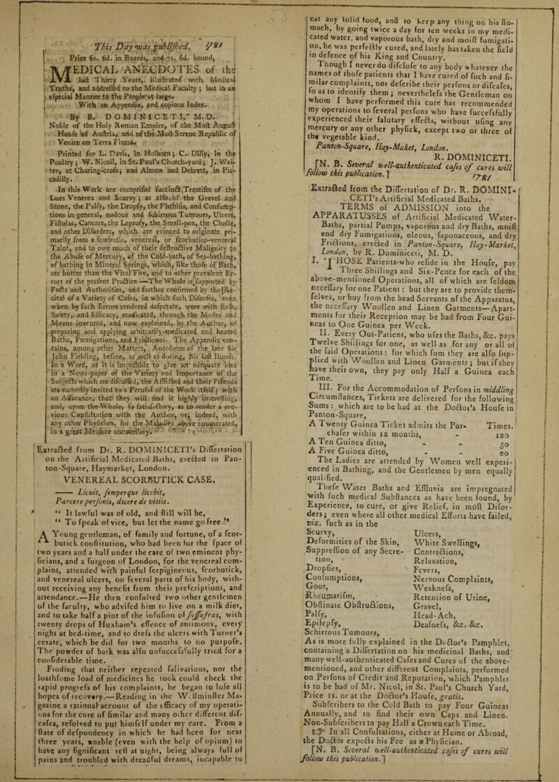 M1 This Day was puhlijhed, //’^J Price 6s. 6d. in Boards, and 7s. 6d. bound, EDICAL ANECDOTES of the I'XYA laft Thirty Years,, illu'ftrated’ with Medical Truths, and addrelled to the Medical Faculty ; but in an efpeciai Manner to the People at large. With an Appendix, and copious Index. By B. DO M IN ICET X, M. D. Noble of the Holy Roman Empire,, of the Moll Auguft Hotife of Auftria, and of the Mod Serene Republic of Venice on Terra Firm a. Printed for L. Davis, in Holborn ; C.. Dilly,• In the Poultry; W. Nicoll, in St. Paul’s Church-yard 5 J. Wal¬ ter, at Charing-crofs; and Almcn and Dcbrstt, in Pic¬ cadilly. In this Work are comprifed fuccinft .Treatifes of the Lues Venerea and Scurvy; as alfo.of the Gravel and Stone, the I’alfy, the Dropfy, the Phthifis, and Confump- tions in general, nodous and fenirrous Tumours, Ulcers, Fiftula6, Cancers, the Leprofy, the Small-pox, the Cholic, and other Diforders, which are evinced to originate pri¬ marily from a fcorbutic, venereal, or fcorbutico-venereal Taint, and to owe much of their definitive Malignity to the Abufe of Mercury, ef the Cold-bath, of Sea-bathing, ef bathing in Mineral Springs, which, like thofe of Bath, are hotter than the Vital Fire, and to other prevalent Er¬ rors of the prefent Practice.—1The Whole isTupported by Fats and Authorities, and farther confirmed by thejRe- cita! of a Variety of Cafes, in which fuch Difeafes, even when by fuch Errors rendered defperate, were with Eafe, Safety,- and Efficacy, eradicated, through the Modes and Means invented, and now explained, by the Author, of preparing and applying arbitrarily-medicated and heated Baths, Fumigations, and FritionSi The Appendix con¬ tains, among other Matters,' Anecdotes of rhe late Sir fohn Fielding, before, as.wsll as during, his laft llinefs, In a Word, as it is impoffible to give an adequate idea in a News-paper of the Variety and Importance of the Subjets which are difcufled, the Afflited and their Friends ate earneftly invited to a Perufal of the Work itfelf; with an Affurance, that' they will find it highly Lnterefting, and, upon the Whole, fo fatisfatory, as to render a orc- vious Confultatjon with the Author, or, indeed, with any other Phyfician, for the Maladies above enumerated, in a great M'eafute unnoceffary. *•' • • * • \ -• Extrafled from Dr. R. DOMINICE'iTs Dilfertation on the Aitificia! Medicated Baths, eiebled in Pan¬ ton-Square, Haymarket, London. VENEREAL SCORBUTICK CASE. - Licuit, femperque liccbit, Pdrcere perfonis, dicere de vitiis. “ It lawful was of old, and dill will be, “ To fpeak of vice, but let the name go free’' A Young gentleman, of family and fortune, of a fcor- butick conflitution, who had been tor the fpace of two years and a half under the care of two eminent phy- ficians, and a furgeon of London, for the venereal com¬ plaint, attended with painful ferpigineous, fcorbutick, and venereal ulcers, on feveral parts of his body, with¬ out receiving any benefit from their preferiptions, and attendance. — He then confulted two other gentlemen of the faculty, who advifed him to live on a milk diet, and to take half a pint of the infufion of f‘ffqfras, with twenty drops of Huxham’s effence of antimony, every night at bed-time, and to drefs the ulcets with Turner’s cerate, which he did for two months to no purpofe. The powder of bark was alfo unfuccefsfully tried for a confiderable time. Finding that neither repeated falivations, nor the Ioathfonte load of medicines he took could check the rapid progrefs of his complaints, he began to lole all hopes of recovery.— Reading in the YV. llminficr Ma¬ gazine a rational account of the efficacy of my operati¬ ons for the cure of limilar and many other diHerent dif- eafes, rcfolved to put himftlf under my care. From a flate of defpondency in which be had been for near three years, unable (even with the help of opium) to have any fignificant reft at night, being always full of pains and troubled with dreadful dieams, incapable to cat any (olid food, and to keep any thing on his fio- macb, by going twice a day for ten weeks in my medi¬ cated water, and vaporous bath, dry and moifi fumigati¬ on, he was perfcftly cured, and lately has taken the field in defence of his King and Country. Though I never do difclofc to any body whatever the names of thofe patients that I have cured of fuch and fi. mtlar complaints, nor deferibe their perfor.s or difeafes, lo as to identify them ; neverthelefs the Gentleman on whom I have performed this cure has recommended my operations to feveral perfons who have fuccefsfully experienced their falutary cfTeas, without ufing any mercury or any other phyfick, except two or three of th« vegetable kind. Panton-Square, Hay-Maket, London. . R* dominiceti. I In. d. Several xiiell-authtnticated cafes of cutes will follow this publication.7 f?8/ Extra&ed From the Differtation of Dr. R. DOMINI- . CE FI’s Artificial Medicated Baths. TERMS of ADMISSION into the APPARATUSSES of Artificial Medicated Water- Baths, partial Pumps, vaporous and dry Baths, moifi and dry Fumigations, oleous, faponaceous, and dry Fri&ions, eretted in Panton-Square, Hay-Market, London, by R. Dominiceti, M. D. I. I HOSE Patients<who refide in the Houfe, pay Three Shillings and Six-Pence for each of the above-mentioned Operations, all of which are feldom receflary for one Patient: but they are to provide them- felves, or buy from the head Servants of the Apparatus, the necefiary Woollen and Linen Garments—Apart¬ ments for their Reception may be had from Four Gui¬ neas to One Guinea per Week. II. Every Out-Patient, who ufesthe Baths, &c. pays Twelve Shillings for one, as well as for any or all of tne Laid Operations: for which fum they are alfo flip- plied with vVoollen and Linen Garments; but if they have their own, they pay only Half a Guinea each Time. .HI- F°r the Accommodation of Perfons in middling Circumflances, Tickets are delivered for the following Sums which are to be had at the Do£to Panton-Square, A lwenty Guinea Ticket admits the Pur chafer within 12 months, A Ten Guinea ditto, A Five Guinea ditto, The Lad ies are attended by Women t’s Houfe in _ well cnced in Bathing, and the Gentlemen by men Times. 120 50 20 experi- equally qualified. .Tbefe Water Baths and Effluvia are impregnated with fuch medical Subflances as have been found, by Experience, to cure, or give Relief, in mod Difor¬ ders; even where all other medical Efforts have failed, viz. fuch as in the Scurvy, Deformities of the Skin, Supprefflon of any Secre¬ tion, Dropfies, Confumptions, Gout, RhcUDiatifm, Obflinate Obfiruftions, Pal fy, Epilepfy, Schirrous Tumours, As is more fully explained Differtation on Ulcers, White Swellings, Contra&ions, Relaxation, Fevers, Nervous Complaints, W eaknefs, Retention of Urine, Gravel, Head-Ach, Deafnefs, &c. &c. in the Deflor his medicinal Pamphlet, Baths, and containing a _ _ many well-authenticated Cafes and Cures of the above- mentioned, and other different Complaints, performed on Perfons of Credit and Reputation, which Pamphlet is to be had of Mr. Ntcol, in St. Paul’s Church Yard, Price is. or at the Doftor’s Houfe, gratis. Subfcribers to the Cold Bath to pay Four Guineas Annually, and to find their own Caps and Linen. Non-Subfcribers to pay Half a Crowneach Time. (£5= In all Confutations, cither at Home or Abroad, the Doftor expefts his Fee as a Phyfician. [N. B. Several well-authenticated cafes of cures will follow this publication.] 1