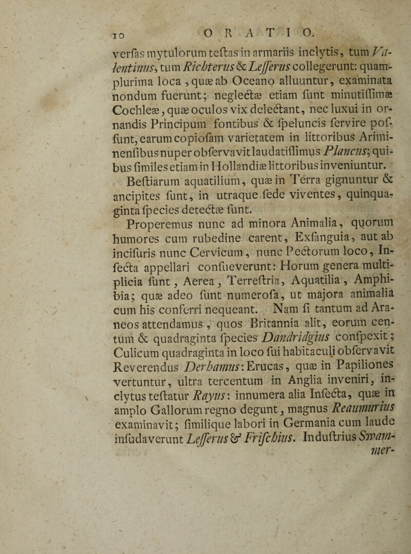 IO verfasmytulorumteftas in armariis inclytis, tum Va- lentinustum Richterus & Lejferus collegerunt: quam- plurima loca , quae ab Oceano alluuntur, examinata nondum fuerunt; neglectae etiam funt minutiffima Cochleae, quae oculos vix deledtant, nec luxui in or¬ nandis Principum fontibus & ipeluncis fervire pof- funt, earum copiofam varietatem in littoribus Arimi- nenfibus nuper obfervavitlaudatiffimus Plancus; qui¬ bus fimiles etiam in Hollandiae littoribus inveniuntur. Beftiarum aquatilium, quae in Terra gignuntur & ancipites funt, in utraque fede viventes, quinqua¬ ginta Ipecies detedtae funt. Properemus nunc ad minora Animalia, quorum humores cum rubedine carent, Exfanguia, aut ab incifuris nunc Cervicum , nunc Pedtorum loco, In- fedta appellari confueverunt: Horum genera multi¬ plicia funt, Aerea, Terreflria, Aquatilia, Amphi¬ bia; quae adeo funt numerofa, ut majora animalia cum his conferri nequeant. Nam fi tantum ad Ara¬ neos attendamus , quos Britannia alit, eorum cen¬ tum & quadraginta fpecies Dandridgius confpexit; Culicum quadraginta in loco fui habitaculi obfervavit Reverendus Der hamus*.Erucas, quae in Papiliones vertuntur, ultra tercentum in Anglia inveniri, in¬ clytus teftatur Rayus: innumera alia Infecta, quae in amplo Gallorum regno degunt, magnus Reaumurius examinavit; fimilique labori in Germania cum laude infudaverunt Lefferus ef Frifcbius. Indultrius 8jvani¬ mer- y t /