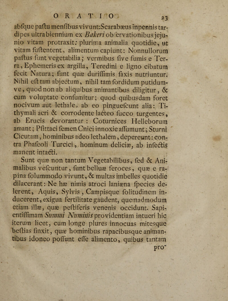 23 abfque paftu menfibus vivunt:Scarabaeus inpennis tar¬ dipes ultra biennium ex Bakeri observationibus jeju¬ nio vitam protraxit; plurima animalia quotidie, ut vitam fuftentent, alimentum capiunt: Nonnullorum paftus funt vegetabilia; vermibus five fumis e Ter¬ ra, Ephemeris ex argilla. Teredini e ligno cibatum fecit Natura; funt quas duriflimis faxis nutriuntur. Nihil eft tam abjedtum, nihil tam fordidum putidum- ve, quod non ab aliquibus animantibus diligitur, & cum voluptate confumitur; quod quibusdam foret nocivum aut lethale, ab eo pinguefcunt alia: Ti- thymali acri & corrodente ladteo fucco turgentes, ab Erucis devorantur : Coturnices Helleborum amant; Pfittaci femen Cnici innoxie afTumunt; Sturni Cicutam, hominibus adeo lethalem, depereunt: con¬ tra Phafeoli Turcici, hominum deliciae, ab infedtis manent intacti. Sunt quae non tantum Vegetabilibus, fed & Ani¬ malibus vefcuntur, funt belluae feroces, quae e ra¬ pina folummodo vivunt, & multas imbelles quotidie dilacerant: Ne hae nimis atroci laniaena fpecies de¬ lerent, Aquis, Sylvis , Campisque folitudinem in¬ ducerent, exigua fertilitate gaudent, quemadmodum etiam illae, quae peltiferis venenis occidunt. Sapi- entidimam Summi Numinis providentiam intueri hic iterum licet, cum longe plures innocuas mitesque beftias finxit, quae hominibus rapacibusque animan¬ tibus idoneo poflunt efie alimento, quibus tantam pro“