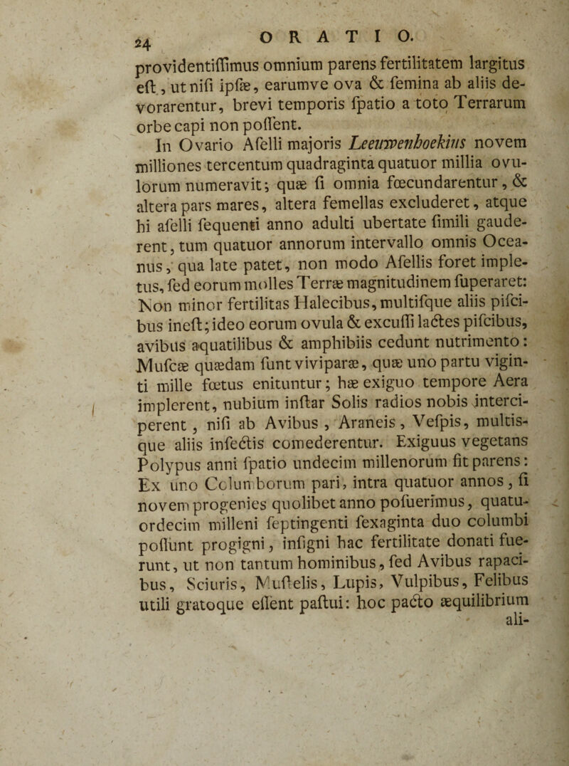 providentiffimus omnium parens fertilitatem largitus eft, utnifi ipfse, earumve ova & femina ab aliis de¬ vorarentur, brevi temporis fpatio a toto Terrarum orbe capi non pollent. In Ovario Afelli majoris Leeimenboekius novem milliones tercentum quadraginta quatuor millia ovu- lorum numeravit; quae fi omnia fecundarentur, & altera pars mares, altera femellas excluderet, atque hi afelli fequenti anno adulti ubertate fimili gaude¬ rent, tum quatuor annorum intervallo omnis Ocea¬ nus, qua late patet, non modo Afellis foret imple¬ tus, fed eorum molles Terree magnitudinem fuperaret: Kon minor fertilitas Halecibus,multifque aliis pifci- bus ineft;ideo eorum ovula & excufil ladtes pifcibus, avibus aquatilibus & amphibiis cedunt nutrimento: jyiufcee quaedam funt viviparae, quae uno partu vigin- ti mille fetus enituntur; hae exiguo tempore Aera implerent, nubium inftar Solis radios nobis interci¬ perent , nifi ab Avibus , Araneis, Vefpis, multis¬ que aliis infedtis comederentur. Exiguus vegetans Polypus anni fpatio undecim millenorum fit parens; Ex uno Columborum pari, intra quatuor annos , fi novem progenies quolibet anno pofuerimus, quatu- ordecim milleni feptingenti fexaginta duo columbi poliunt progigni, infigni hac fertilitate donati fue¬ runt, ut non tantum hominibus, fed Avibus rapaci¬ bus, Sciuris, IV:ufielis. Lupis, Vulpibus, Felibus utili gratoque efient paftui: hoc pacto aequilibrium