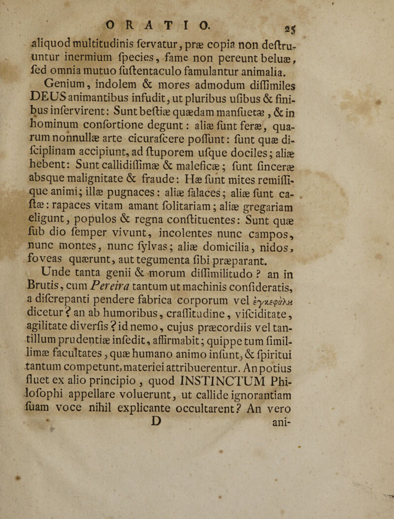 aliquod multitudinis fervatur, prae copia non deftru- untur inermium fpecies, fame non pereunt beluae, fed omnia mutuo fuftentaculo famulantur animalia. Genium, indolem & mores admodum diflimiles DEUS animantibus infudit, ut pluribus ufibus & fini- businfervirent: Suntbeftiag quaedam manfiietae ,&in hominum confortione degunt: aliaefuntferae, qua¬ rum nonnullae arte cicurafcere poflunt: funt quae di- fciplinam accipiunt,adftuporem ufque dociles; aliae hebent: Suntcallidiffim® & malefic®; funt fincer® absque malignitate & fraude: Hae funt mites remiffi- que animi; illae pugnaces: aliae falaces; aliae funt ca- : rapaces vitam amant folitariam; ali® gregariam eligunt, populos & regna conftituentes: Sunt quae fub dio femper vivunt, incolentes nunc campos, nunc montes, nunc fylvas; ali® domicilia, nidos, foveas quaerunt, aut tegumenta fibi pr®parant. Unde tanta genii & morum diffimilitudo ? an in Brutis, cum Pereira tantum ut machinis confideratis, a difcrepanti pendere fabrica corporum vel dicetur? an ab humoribus, craflitadine, vifciditate, agilitatediverfis?idnemo, cujus pr®cordiis vel tan¬ tillum pru denti® infedit, affirmabit; quippe tum fimil- lim® facultates, qu® humano animo infunt, & fpiritui .tantum competunt,materiei attribuerentur. An potius fluet ex alio principio , quod INSTINCTUM Phi- lofophi appellare voluerunt, ut callide ignorantiam fuam voce nihil explicante occultarent? An vero D ani-