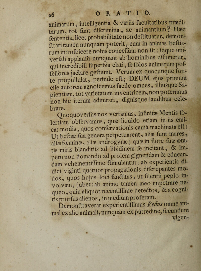 animarum, intelligentia & variis facultatibus prodi¬ tarum , tot funt difcrimina , ac animantium^ Hoc fententia, licet probabilitate non deflituatur, demon- ftrari tamen nunquam poterit, cum in animas beftia- tum introfpicere nobis concefiiim non fit: idque uni- verfali applaufu nunquam ab hominibus aflumetur., qui incredibili fuperbia elati, fe folos animarum pof- feffores jactare geftiunt. Verum ex quocunque fon¬ te propullulat, perinde ell; DEUM ejus primum ede autorem agnofcemus facile omnes, illiusque Sa¬ pientiam, tot varietatum inventricem, non poterimus non hic iterum admirari, dignisque laudibus cele- brsrc» Ouoquoverfusnos vertamus, infinito Mentis fo- lertiam obfervamus, quae liquido etiam iniis emi¬ cat modis, quos conlervationis caula machinata ell: Ut belli® fua genera perpetuarent, ali® funt mares , aliofoemin», ali® androgyno; qu®in flore fu® sta¬ tis miris blanditiis ad libidinem fe incitant, & im¬ petu non domando ad prolem gignendam & educan¬ dam vehementiflime (limulantur: ab experientia di¬ dici viginti quatuor propagationis difcrepantes mo¬ dos, quos hujus loci fanftitas, ut filentii peplo in¬ volvam , jubet: ab animo tamen meo impetrare ne¬ queo , quin aliquot recentiflime detectos, & a cogni¬ tis prorfus alienos, in medium proferam. Demonftraverat experientiflimus Reclus omne ani¬ mal ex alio animali, nunquam ex putredine, fecundum vigen-