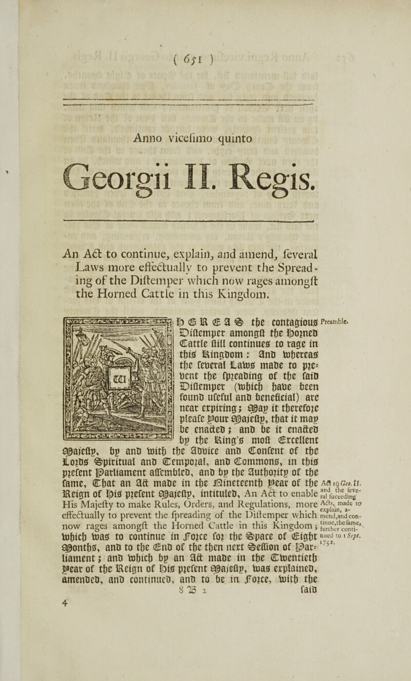 (<>;i ) Anno viceiimo quinto Georgii II. Regis. An A61 to continue, explain, and amend, feveral Laws more effectually to prevent the Spread¬ ing of the Diftemper which now rages amongft the Horned Cattle in this Kingdom* !t) <S iR € 3 % tfre contagious Preamble* Diftemper among:!! tpe JpomeP Cattle ftill continues to rage in tpis i&ingpom : anP tepereas the federal Hates mane to p?e- pent the fp^eaPing of the faio Diftemper (tehich haue teen fotinP ufeful anD beneficial) are near erpiring; Q9ap it tperefojc pieafe gour a^ajeftp, that it map Pe enafteP;' anP Pe it enafteP Pp tpe Eing’s moft Crcellent S^aieftp, Pp anP teitp tpe aooice anP Content of tpe Ho^PS Spiritual anP Ccmpojal, anP Commons, in tpis Parent Iparliament alfemPleP, anP Pp tpe autpojitp of tpe fame, Cpat an aft maPe in tpe Jl3ineteentp pear of tpe Aft19cw.tr. iReign of Ipis p?efent e^ajeftp, intituleP, An Aft to enable His Majefty to make Rules, Orders, and Regulations, more A^_made to effedtually to prevent the fpreading of the Diftemper which mend,and con- now rages amongft the Horned Cattle in this Kingdom * Sunhcr'co^^' tepicp teas to continue in j7o?ce fo? tpe ^pace of Cigpt nued to 1 Seft. a^ontps, anP to tpe CnP of tpe tpen nert ^eftion of Ipar=1?52’ liament; anP tepicp Pp an aft ntape in tpe Cteentietp gear of tpe iReign of ©is piefent a^ajeftp, teas erplaineo, amenPeP, anP continueP, anP to Pe in JTojce, teitp tpe 8 Id z faiP