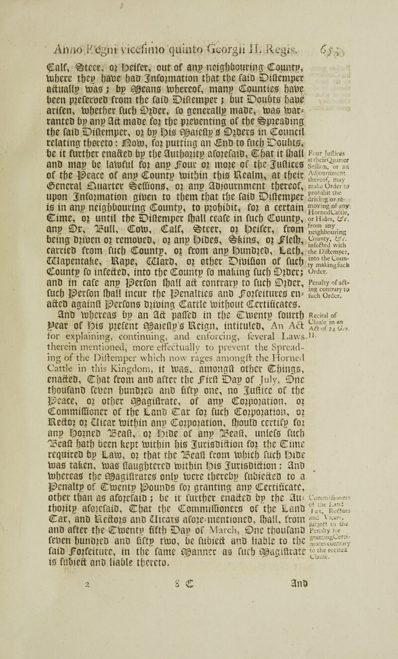 Calf, ®teei% oML>eifcr, out of anp neighbouring; County tobere t&ey babe ban 3lnfo?mation that the faib Difiemper afiuallp toa#; bp e^ean# Thereof, manp Countie# babe been p?eferbeb from tbe faib Diftemper; but Doubt# bane arifen, tobetber fucb 0?ber, fo generally mane, toas tear* ranteb bp anp 3ft rnabe fo? tbe p?ebenting of tbe ^>p?eabmg tbe fait) Diitemper, o? bp Jt>t0 apajeltp 0 D?ber# in Council relating thereto: jftotu, fo? putting an Cnb to fucb Doubt#, be it further enafteb bp the 3utbo?itp afo?efaiti, Chat it Cball anb map be latoful fo? anp jfour o? mo?e of the juliiees of the Peace of anp Countp tiutbin tbi# Utealm, at their General Duarter ^elfion#, o? anp 3b?ournment thereof, upon 31nfo?mation giben to them that the faib Diitemper i# in anp neighbouring Countp* to p?obibit, fo? a certain Cime, o? until the Diitemper (ball ceafe in fucb Countp, anp Dr, U5ull, Colt), Calf, ^teer, o? heifer, from being b?ibcn o? remobeb, o? anp l^ibes, ^>kin#, o? jTIcllj, carrieb from fucb Countp, o? from anp Lmnb?eb, Hath, ©Uapcntake, iRape, ©Elarb, o? other Dibifion of fucb Countp fo infecteb, into the Countp fo making fucb D?ber; anb in cafe anp Perfon fball aft contrarp to fucb D?ber, fucb Perfon Iball incur the penalties anb j?o?feiture# civ aftcb againft Perfon# bribing Cattle loitbout Certificate#* 3nb toberca# bp an 3ft palfeb in tbe CUientp fourth gear of fpi# p?efent f^aiefip # IReign, intituleb, An Aft for explaining, continuing, and enforcing, icveral Laws therein mentioned, more effectually to prevent the Spread¬ ing of the Diitemper which now rages amongft the Horned Cattle in this Kingdom, it Usa#, amongit other Cbing#, enafteb, Chat from anb after the jTitft Dap of July, Dnc tboufanb feben bunb?eb anb fiftp one, no 3|ulticc of the Peace, o? other Q^agilfratc, of anp Co?po?ation, o? Commifitoner of the ilanb Car fo? fucb Co?po?ation, o? iReftc? o? Otcar toitbin anp €o?po?ation, (houlb certifp fo? anp ij}o?neb IBeafi, o? Dibe of anp DBealt, unlef# fucb QBcafi bath been kept toitbin bib 3iuri#biftion fo? the Cime requireb bp Lam, o? that the IBeafi from tnbicb fucb Ipibe toa# taken, toa# fiaugbtereb toitbin Ibis Jurisbiftion: 3nb tuberea# the a^agifirate# onlp toere tberebp fubjefteb to a Pcnaltp of Ctoentp pounb# fo? granting anp Certificate, other than a# afo?efaib ; be it further enafteb bp the 3u- tbo?itp afo?efaib, Chat tbe Commilfioner# of the Lanb Car, anb IRefto?# anb Oicat# afo?ennentioneb, fbali, from anb after the Ctoentp fifth Dap of March, Dnc tboufanb feben bunb?eb anb fiftp tlno, be fubieft anb liable to tbe faib j?o?feiturc, in the fame fanner as fucb Q&agifirate i# fubjeft anb liable thereto* Four Juftires at rheirQuartcr Seiiion, or an Adjournment thereof, may make Order td prohibit the driving or re¬ moving ot any Horned Cattle, or Hides, dffc, from any neighbouring County, ilfc. infedted with the Diitemper, into the Coun¬ ty making fuck Order. Penalty of act¬ ing contrary to fuch Order. Recital of Clauie in an Adi of 24 Geo, 11. Commhiioners ot the Land J ax, Redtors and Y icar.% Jubjedt to rhe Penalty tor grantingCerti- ncates contrary to the recital Claufc.