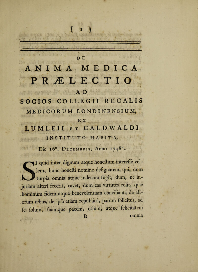 D E A N I M A M E D I C A PRAELECTIO 0 1 , > I A D SOCIOS COLLEGII REGALIS MEDICORUM LONDINENSIUM, EX LUMLEII et CALDWALDI «. ** * ■ ‘‘ * * ' , A ; i . , t t * f. ... INSTITUTO HABITA, : ,i£;\ i .<i\- A-otioiIni ttisiA > nj »,i| Die i6t0. Decembris, Anno 1748™. SI quid inter dignum atque honeftum interefle vel¬ lem, hunc honefti nomine defignarem, qui, dum turpia omnia atque indecora fugit, dum, ne in¬ juriam alteri fecerit, cavet, dum eas virtutes colit, quae .hominum fidem atque benevolentiam conciliant; de ali¬ orum rebus, de ipfa etiam republica, parum folicitus, ad fe folum, fuamque pacem, otium, atque felicitatem B, omnia