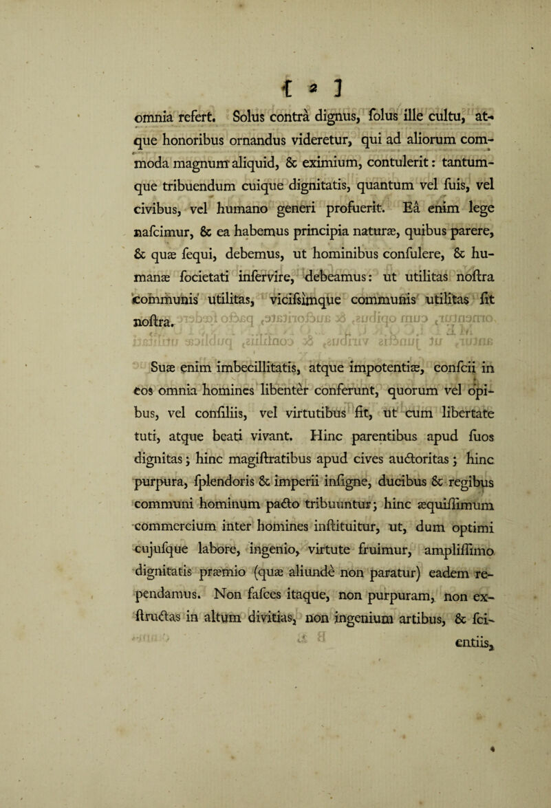 { » J ; . omnia refert. Solus contra dignus, folus ille cultu, at¬ que honoribus ornandus videretur, qui ad aliorum com- moda magnum aliquid, & eximium, contulerit: tantum¬ que tribuendum cuique dignitatis, quantum vel luis, vel civibus, vel humano generi profuerit. Ea enim lege % xiafcimur, & ea habemus principia naturas, quibus parere, & quas fequi, debemus, ut hominibus confulere, &c hu¬ manae focietati infervire, debeamus: ut utilitas noftra communis utilitas, vicifsimque communis utilitas fit noftra. ^baft oftsq pi&iiofiiJB diti/ ^Dildtrq tz audiit v aifonui :.n r fi' Suae enim imbecillitatis, atque impotentiae, confcii in v~- . • t r *• *»> ; ’ ; • o Sk » eos omnia homines libenter conferunt, quorum vel opi¬ bus, vel confiliis, vel virtutibus fit, ut cum libertate tuti, atque beati vivant. Hinc parentibus apud luos dignitas; hinc magiftratibus apud cives audtoritas; hinc purpura, fplendoris & imperii infigne, ducibus & regibus communi hominum pa<fto tribuuntur; hinc aequifiimuin commercium inter homines inftituitur, ut, dum optimi cujufque labore, ingenio, virtute fruimur, ampliflimo dignitatis praemio (quae aliunde non paratur) eadem re¬ pendamus. Non fafces itaque, non purpuram, non ex- ftru&as in altum divitias, non ingenium artibus, & fci- entns. 4