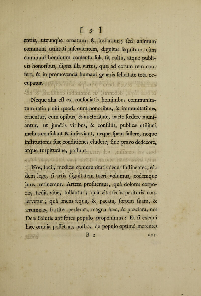 C * f jcntiis, utcunque ornatum & imbutum; fed animum communi utilitati infervientem, dignitas fequitur: cum communi hominum confenfu fola lit cultu, atque publi¬ cis honoribus, digna illa virtus, quae ad eorum rem con¬ fert, & in promovenda humani generis felicitate tota oc¬ cupatur. -iW $piofulnoo^8i/dxmrnori in ^nrttod^b > T 4 Neque alia ell ex confociatis hominibus communita¬ tum ratio ; nifi quod, cum honoribus, & immunitatibus, ornentur, cum opibus, & au&oritate, pa&o fcedere muni¬ antur, ut j undis viribus, & confiliis, publicae utilitati melius confulant 6t inferviant, neque fpem fallere, neque inftitutionis fuae conditiones eludere, line pravo dedecore, atque turpitudine, poliunt. . * i , ' 1 •)' < r • ^ T > • * 'Ii' ' r f ^rif * * * k t,\ i % 'VHt1 ‘TffftVlV 1j j Nos, focii, medicae communitatis decus fuftinentes, ea- dem lege, fi artis dignitatem tueri volumus, eodemque jure, retinemur. Artem profitemur, qua dolores corpo^ ris, taedia yitae, tollantur; qua vita fecus perituris con¬ fervetur; qua mens aequa, 8c pacata, fortem fuam, 6c aerumnas, fortiter perferat; magna haec, & praeclara, nos Deae Salutis antiftites populo proponimus: Et fi exequi haec omnia pollet ars noftra, de populo optime merentes B 2 ara-