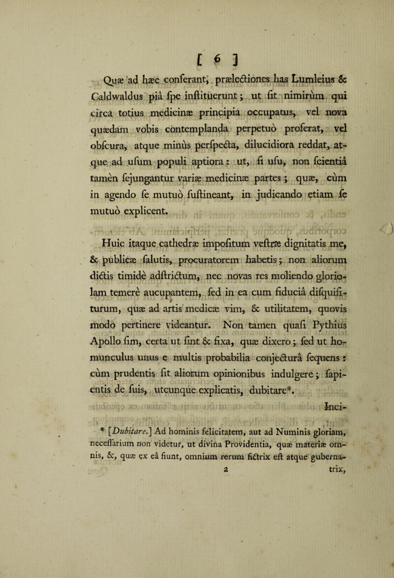 Quae ad haec conferant, praele&iones has Lumleius & Caldwaldus pia fpe inftituerunt; ut fit nimirum qui circa totius medicinae principia occupatus, vel nova quaedam vobis contemplanda perpetuo proferat, vel obfcura, atque minus perfpedla, dilucidiora reddat, at¬ que ad ufum populi aptiora: ut, fi ufu, non fcientia tamen fejungantur variae medicinae partes; quae, cum in agendo fe mutuo fuftineant, in judicando etiam fe mutuo explicent. udHbqioo Huic itaque cathedrae impolitum veftrse dignitatis me, & publicae falutis, procuratorem habetis; non aliorum dibtis timide adftri&um, nec novas res moliendo glorio¬ lam temere aucupantem, fed in ea cum fiducia difquifi- turum, quae ad artis medicae vim, & utilitatem, quovis modo pertinere videantur. Non tamen quali Pythius Apollo lim, certa ut lint 8c fixa, quae dixero; fed ut ho¬ munculus unus e multis probabilia conje&ura fequens: cum prudentis fit aliorum opinionibus indulgere; fapi- entis de fuis, utcunque explicatis, dubitare*. Inci- * [Dubitare.'] Ad hominis felicitatem, aut ad Numinis gloriam, necefiarium non videtur, ut divina Providentia, quae materi® om¬ nis, &, qu® ex ea fiunt, omnium rerum fi&rix efi: atque guberna- 2 trix.