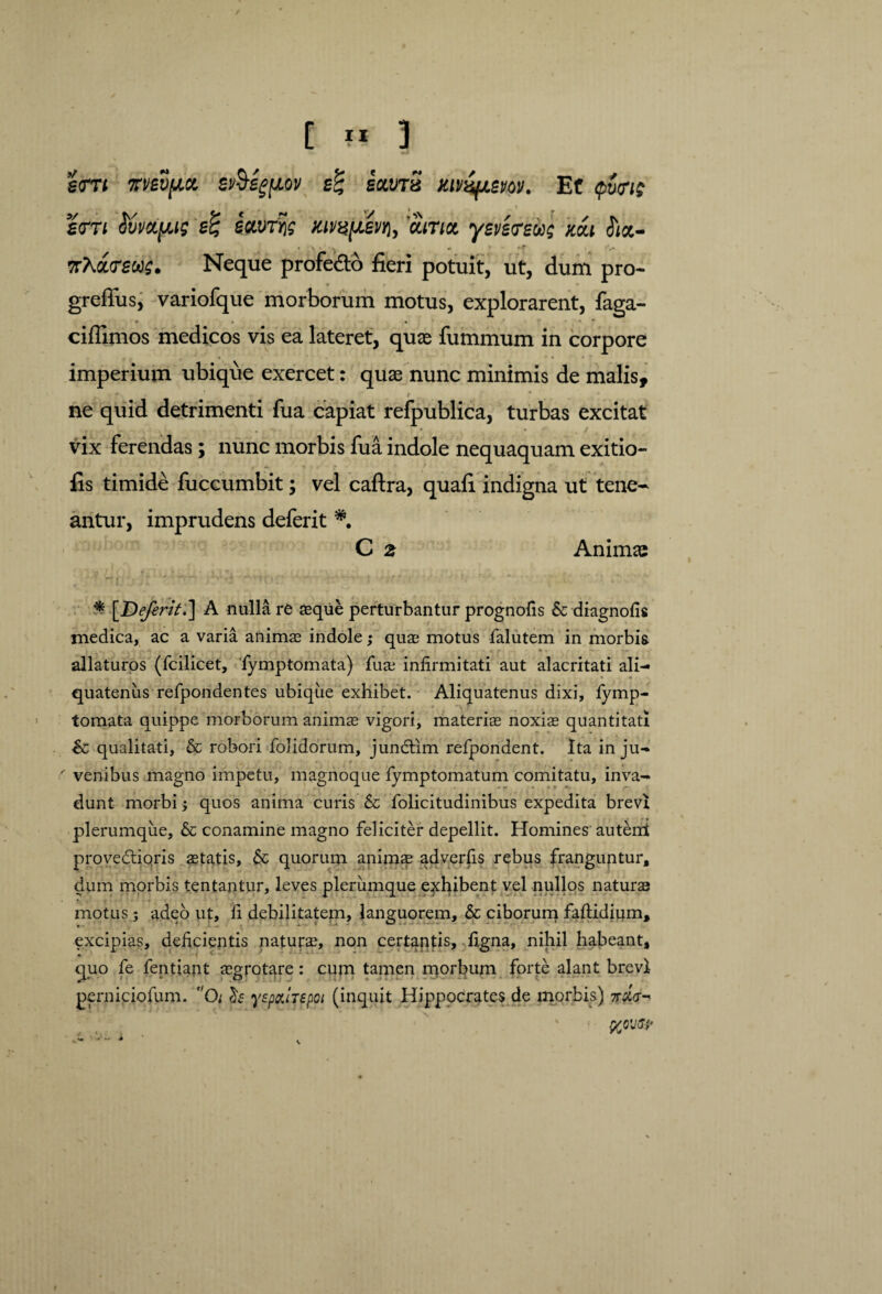 g<m vmy.a ev§eg[jLov s% saims Et tpwit £<TTt SvvccpM si savrfc Kivafxm, 'ama. ysversios Kai ttct- 7rAa<r£W£. Neque profe&o fieri potuit, ut, dum pro- greffus, variofque morborum motus, explorarent, faga- ciflimos medicos vis ea lateret, quas fummum in corpore imperium ubique exercet: quae nunc minimis de malis, f ne quid detrimenti fua capiat refpublica, turbas excitat vix ferendas; nunc morbis fua indole nequaquam exitio- fis timide fuccumbit; vel caftra, quali indigna ut tene¬ antur, imprudens deferit *. C 2 Animas , •• rf ' «-• r *itr '■ ' ,• 1 ‘ 'i .* $ [Deferit.] A nulla re aeque perturbantur prognofis & diagnofis medica, ac a varia animae indole; quae motus falutem in morbis ■ * allaturos (fcilicet, fymptomata) fu® infirmitati aut alacritati ali¬ quatenus refpondentes ubique exhibet. Aliquatenus dixi, lymp- tornata quippe morborum anim® vigori, materi® noxi® quantitati &; qualitati, & robori folidorum, jundim refpondent. Ita in ju- ' venibus magno impetu, magnoque fymptomatum comitatu, inva¬ dunt morbi; quos anima curis folicitudinibus expedita brevi plerumque, & conamine magno feliciter depellit. Homines auterri provedioris ®tatis, & quorum anim® adverfis rebus franguntur, dum morbis tentantur, leves plerumque exhibent vel nullos natur® motus; adeo ut, fi debilitatem, languorem, & ciborum faftidium, excipias, deficientis natur®, non certaptis, figna, nihil habeant, quo fe fentiant ®grotare: cum tamen morbum forte alant brevi perniciofum. Oi yspatTspoi (inquit Hippocrates de morbis) 7r#V-