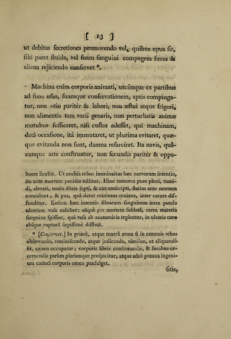 C '*3 } tit debitas fecretiones promovendo velv quibus opus fit, fibi paret fluida, vel fuam fanguini compagem faeces & aliena rejiciendo confervet.** , j i i « t t i *a ■ «Aff / /#•# & ' ^ ** * i > i • , * . . *- • # •./«.« I * — ./I ‘ \ 1 ■■ i • *. . Machina enim corporis animati, utcunque ex partibus ad fuos ufus, fuamque confervationem, aptis compinga¬ tur, non otio pariter & labori, non aeftui atque frigori, non alimentis tam varii generis, non perturbatis animae motubus fufliceret, nifi cuftos adeflet, qui machinam, data occafione, ita immutaret, ut plurima evitaret, quae¬ que evitanda non funt, damna refarciret. Ita navis, qua¬ cunque arte conftruatur,, non fecundis pariter & oppo- . < 5 •' '' • , i JHtV/i* *.f ,.«X- :. • n* io« js buere licebit. Ut multis rebus imminuitur haec nervorum intentio, ita ante mortem penitus tollitur. Hinc tumores pure pleni, tumi¬ di, elevati, tenfis fibris fepti, & circumfcripti, ftatim ante mortem concidunt; 6c pus, qua datur minimus renixus, inter carnes dif¬ funditur. Eadem haec intentio fibrarum fanguinem intra patula ulcerum vafa cohibet: eaque per mortem fublata, cerea materia fanguine fpiffior, qua vafa ab anatomicis replentur, in ulceris cavo abfque ruptura faepiffime diffluit.. * [Confervet,] In prima, atque tenera aetate fi in externis rebus ©bfervando, reminifcendo, atque judicando, nimiiim, ut aliquando fit, anima occupatur; corporis fibris confirmandis, & faecibus ex¬ cernendis parum plerumque profpicitur; atque adeo praecox ingeni¬ um caduci corporis omen praefulget..