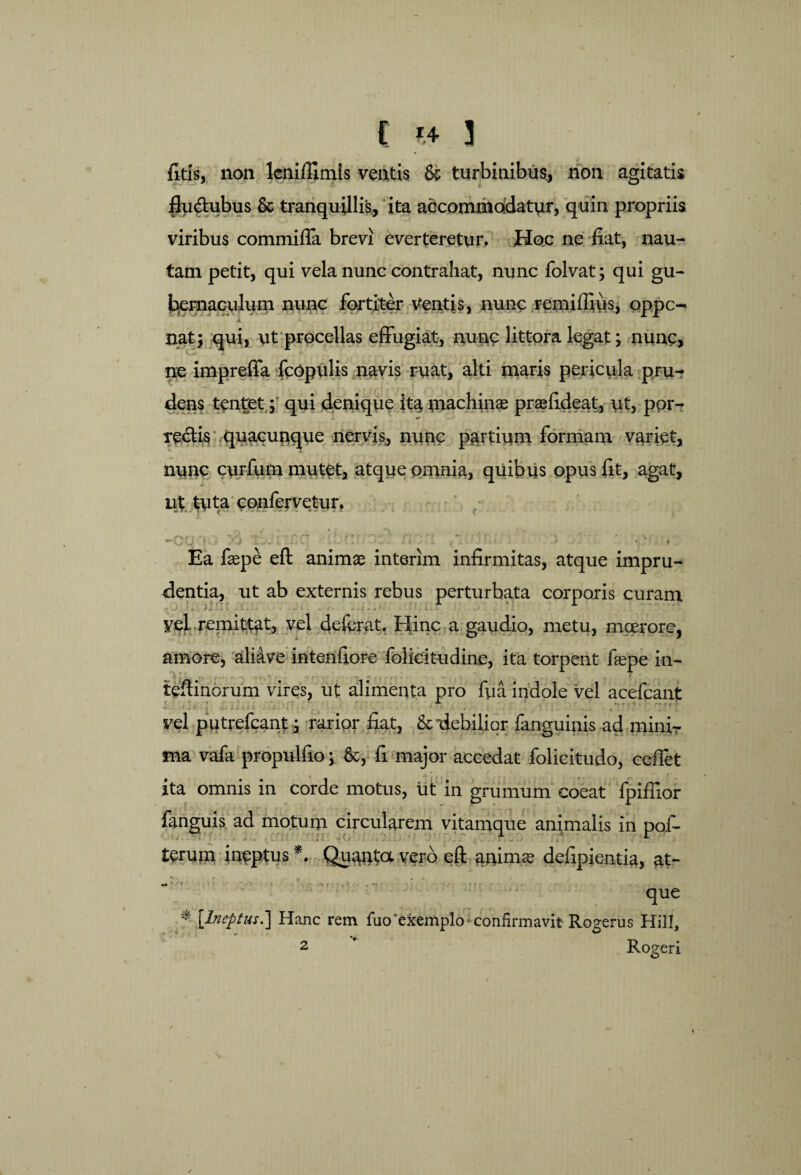 {itis, no n leni Almis ventis Se turbinibus, non agitatis fludhibus Se tranquillis, ita accommodatur, quin propriis viribus commiffa brevi everteretur. Hoc ne fiat, nau¬ tam petit, qui vela nunc contrahat, nunc folvat; qui gu¬ bernaculum nunc fortiter Ventis, nunc remiffius, oppe- nat; qui, ut procellas effugiat, nunc littora legat; nunc, ne impreffa fcopulis navis ruat, alti maris pericula pru¬ dens tentet; qui denique it^ machinas praefideat, ut, por¬ teris quacunque nervis, nunc partium formam variet, nunc curfum mutet, atque omnia, quibus opus fit, agat, ut tuta confervetur. • ' w - - • • * * Ea faepe eft animas interim infirmitas, atque impru¬ dentia, ut ab externis rebus perturbata corporis curam ■ vel..remittat, vel deferat. Hinc a gaudio, metu, moerore, amore, ali&ve intenfiore folicitudine, ita torpent faepe in- teftinorum vires, ut alimenta pro fua indole vel acefcant vel putrefeant; rarior fiat, &'debilior fanguiais ad mini¬ ma vafa propulfio; &, fi major accedat folicitudo, cefiet ita omnis in corde motus, ut in grumum coeat fpiflior fanguis ad motum circularem vitamque animalis in pof- terum ineptus *. Quanta vero eft animas defipientia, at- que * [Ineptus.] Hanc rem fuo‘exemplo-confirmavit Rogerus Hili, 2 Rogeri