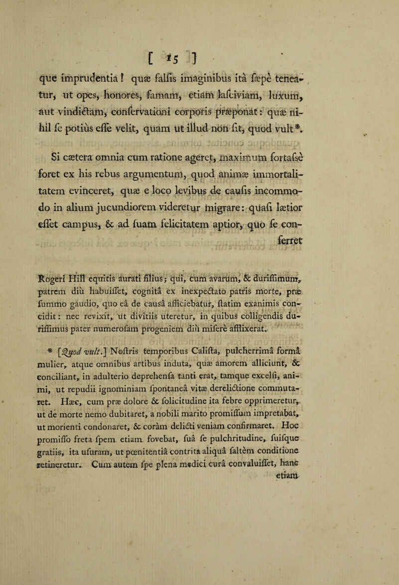 que imprudentia f quas fallis imaginibus ita faepe tenea~ tur, ut opes, honores, famam, etiam lafdviam, luxum, < > > > • « aut vindi&am* confervationi corporis proponat: quas ni¬ hil fe potius, efle velit, quam ut illud non Iit, quod vult*. Si caetera omnia cum ratione ageret, maximum fortafse foret ex his rebus argumentum, quod animae immortali- v i. tatem evinceret, quae e loco levibus de caulis incommo¬ do in aliuai jucundiorem videretur migrare: quali laetior eflet campus, Sc ad fuatu felicitatem aptior, quo fe con¬ ferret Rogeri Hili equitis aurati illius; qui, cum avarum, & duriffimum', patrem diu habuiffet, cognita ex inexpeCtato patris morte, prae fummo gaudio, quo ea de causa afficiebatur, flatim exanimis con¬ cidit : nec revixit, ut divitiis uteretur, in quibus colligendis du- riffimus pater numerofam progeniem diii mifere afflixerat. * \j$uod vult.] Noflris temporibus Califta, pulcherrima forma mulier, atque omnibus artibus induta, quae amorem alliciunt, & conciliant, in adulterio deprehenfa tanti erat, tamque excelli, ani¬ mi, ut repudii ignominiam lpontanea vitae derelictione commuta¬ ret. Haec, cum prae dolore & folicitudine ita febre opprimeretur,, ut de morte nemo dubitaret, a nobili marito promiffium impretabat, ut morienti condonaret, & coram deliCti veniam confirmaret. Hoc promiffo freta fpem. etiam fovebat, fua fe pulchritudine, fuifque gratiis, ita ufuram, ut poenitentia contrita aliqua faltem conditione retineretur. Cum autem fpe plena medici cura convaluifTet, hanc etiam