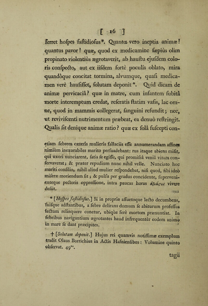 Ferret hofpes faftidiofus*. Quantai/vero ineptia animas! quantus pavor! quae, quod ex medicamine fepius olim propinato violentius aegrotaverit, ab hauftu ejufdem colo¬ ris conlpe&o, aut ex iifdem forte poculis oblato, mira quandoque concitat tormina, alvumque, quali medica¬ men vere hauliffet, folutam deponit *. Quid dicam de animae pervicacia? quae in matre, cum infantem fubita morte interemptum credat, referatis ftatim vafis, lac om¬ ne, quod in mammis collegerat, fanguini refundit; nec, ut revivifcenti nutrimentum praebeat, ea denuo reftringit. Qualis fit denique animae ratio ? quae ex fola fufcepti con- ctiam febrem cae.teris mulieris fallaciis efle annumerandam affines nimium inexorabiles marito perfuadebant: rus itaque abiens mifit, qui uxori nunciarent, fatis fe egilfe, qui promifsa venia vitam con- fervaverat; & praeter repudium nunc nihil velle. Nunciato hoc mariti confilio, nihil aliud mulier refpondebat, nifi quod, fibi ideo miferae moriendum fit; & pulfu per gradus concidente, fuperveni- enteque pedoris oppreffione, intra paucas horas vivere deliit, iJixi * [Hojfpes fajlidiofus.] Si in proprio affiietoque ledo decumbens, fuifque aditantibus,, a febre delirans -domum fe abiturum profelfus iedum relinquere conetur, ubique fere mortem praenuntiat. In febribus navigantium aegrotantes haud infrequenter eodem animo in mare fe dant praecipites. f [Solutam deponit.] Hujus rei quamvis notiffimae exemplum tradit Olaus Borrichius in Adis Hafnienfibus: Volumine quinto obfervat. 49™. tagii