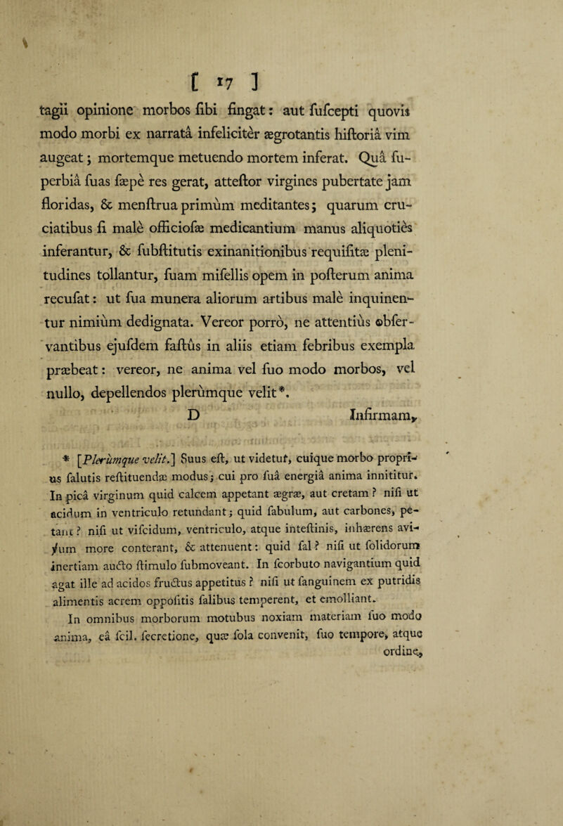 tagii opinione morbos fibi fingat: aut fufcepti quovis modo morbi ex narrata infeliciter «grotantis hiftoria vim augeat; mortemque metuendo mortem inferat. Qua fu- perbia fuas faepe res gerat, atteftor virgines pubertate jam floridas, 8c menftrua primum meditantes; quarum cru¬ ciatibus fi male officiofae medicantium manus aliquoties inferantur, & fubftitutis exinanitionibus requifitae pleni¬ tudines tollantur, fuam mifellis opem in pofterum anima recufat: ut fua munera aliorum artibus male inquinen¬ tur nimium dedignata. Vereor porro, ne attentius ©bfer- vantibus ejufdem faftus in aliis etiam febribus exempla praebeat: vereor, ne anima vel fuo modo morbos, vel nullo, depellendos plerumque velit*. D Infirmam* * [Plerumque velit.] Suus eft, ut videtuf, cuique morbo proprw us falutis reftituendae modus; cui pro fua energia anima innititur. In pica virginum quid calcem appetant aegrae, aut cretam ? nifi ut acidum in ventriculo retundant; quid fabulum, aut carbones, pe¬ tant ? nifi ut vifcidum, ventriculo, atque inteftinis, inhaerens avi¬ dum more conterant, & attenuent: quid fal ? nifi ut folidorum inertiam audio ftimulo fubmoveant. In fcorbuto navigantium quid agat ille ad acidos frudtus appetitus ? nifi ut fanguinem ex putridis alimentis acrem oppofitis falibus temperent, et emolliant» In omnibus morborum motubus noxiam materiam fuo modo anima, ea fcil. fecretione, qute fola convenit, fuo tempore, atque ordine.