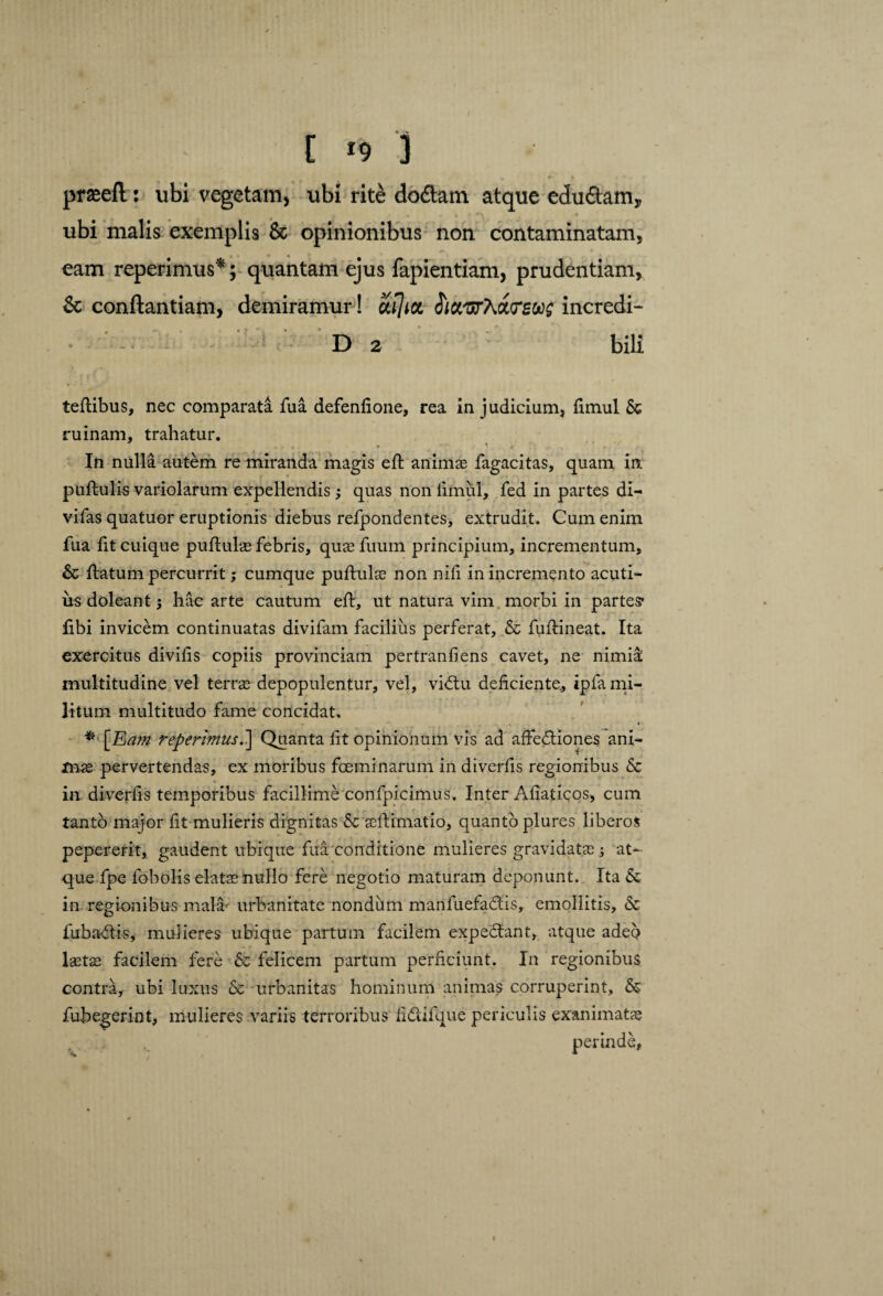 prseefl: ubi vegetam, ubi rite doftam atque edu£tamy ubi malis exemplis & opinionibus non contaminatam, eam reperimus*; quantam ejus fapientiam, prudentiam, & conftantiam, demiramur! aijict haurXxtreoog incredi- • ' D 2 bili tellibus, nec comparata fua defenfione, rea in judicium, fimul & ruinam, trahatur. In nulla autem re miranda magis e 11 animse fagacitas, quam in pullulis variolarum expellendis3 quas non fimul, fed in partes di- vifas quatuor eruptionis diebus refpondentes, extrudit. Cum enim fua fit cuique pullulas febris, quae fuum principium, incrementum, & llatum percurrit; cumque pullula non nili in incremento acuti¬ us doleant 3 hac arte cautum ell, ut natura vim. morbi in partes* libi invicem continuatas divifam facilius perferat, & fullineat. Ita exercitus divifis copiis provinciam pertranfiens cavet, ne nimia; multitudine vel terrae depopulentur, vel, vidtu deficiente, ipfami- litum multitudo fame concidat. * [Eam reperimus.'] Quanta fit opinionum vis ad afFedliones ani¬ mae pervertendas, ex moribus foeminarum in diverfis regionibus & in diverfis temporibus facillime confpicimus. Inter Aliaticos, cum tanto major fit mulieris dignitas &c aellimatio, quanto plures liberos pepererit, gaudent ubique fua conditione mulieres gravidatae 3 at¬ que fpe fobolis elate nullo fere negotio maturam deponunt. Ita & in regionibus mala- urbanitate nondum manfuefadis, emollitis, & fubadis, mulieres ubique partum facilem expediant, atque adeo laete facilem fere & felicem partum perficiunt. In regionibus contra, ubi luxus 6e urbanitas hominum animas corruperint, & fubegerint, mulieres variis terroribus fidifque periculis exanimate 1