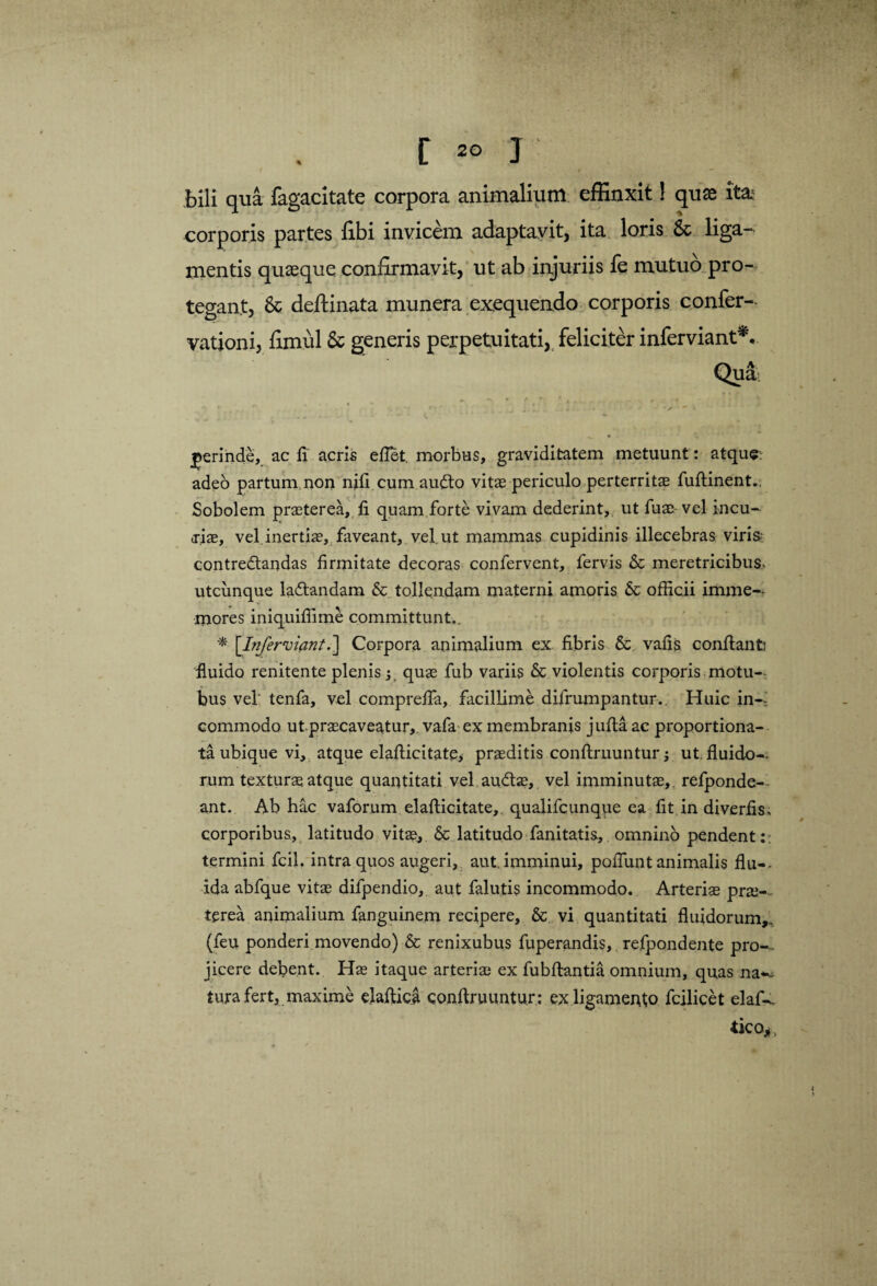 / / — bili qua fagacitate corpora animalium effinxit! quae ita; corporis partes fibi invicem adaptavit, ita loris & liga¬ mentis quaeque confirmavit, ut ab injuriis fe mutuo pro¬ tegant, & deftinata munera exequendo corporis confer- vationi, fimul & generis perpetuitati, feliciter inferviant*v jerinde,. ac fi acris eflet. morbus, graviditatem metuunt: atque; adeo partum non nili cum au£to vitae periculo perterritae fuftinent., Sobolem praeterea, fi quam forte vivam dederint, ut fuae vel incu- <riae, vel inertiae, faveant, vel. ut mammas cupidinis illecebras viris contredlandas firmitate decoras confervent, fervis & meretricibus utcunque laftandam & tollendam materni amoris & officii imme-- mores iniquiffime committunt,. * [Injervipnt.] Corpora animalium ex fibris & vafis conftanfc fluido renitente plenis; quae fub variis & violentis corporis motu- bus vel tenfa, vel comprefla, facillime difrumpantur.. Huic in¬ commodo ut praecaveatur, vafa ex membranis jufta ac proportiona- ta ubique vi, atque elafticitate* praeditis conftruuntur ut, fluido-, rum texturae atque quantitati vel au&ae, vel imminuta?,, refponde— ant. Ab hac vaforum elafticitate, qualifcunque ea fit in diverfis, corporibus, latitudo vitae, & latitudo fanitatis, omnino pendent:; termini fc.il. intra quos augeri, aut, imminui, poliunt animalis flu¬ ida abfque vitae difpendio, aut falutis incommodo. Arteriae prae¬ terea animalium fanguinein recipere, & vi quantitati fluidorum,, (feu ponderi movendo) & renixubus fuperandis,. refpondente pro— jicere debent. Hae itaque arteriae ex fubftantia omnium, quas na*, tura fert, maxime elaftica conftruuntur : ex ligamento fcilicet elaf¬ tica*,