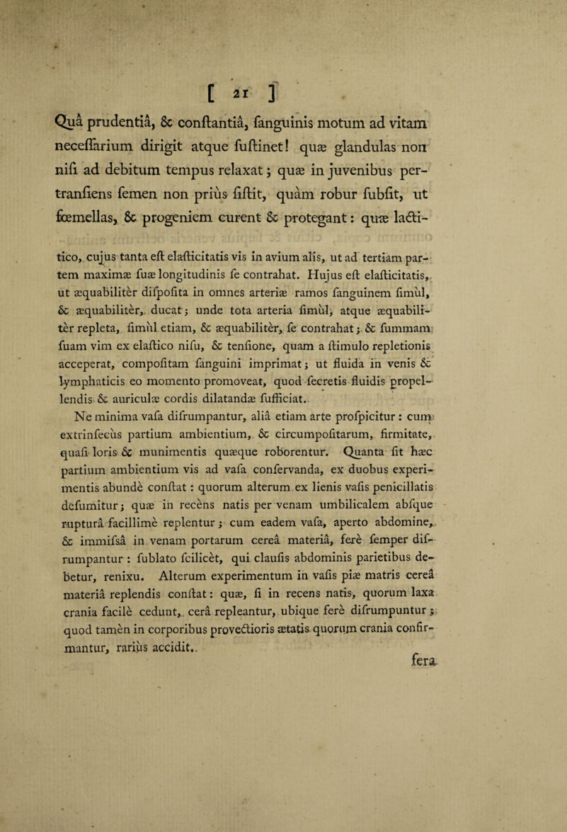 Qua prudentia, 8c conflantia, fanguinis motum ad vitam neceffarium dirigit atque fuflinet! quae glandulas non nifi ad debitum tempus relaxat; quas in juvenibus per- tranfiens femen non prius fiflit, quam robur fubfit, ut femellas, 8c progeniem curent 8c protegant: qme ladti— r, ' • *’ f \ ■ Jr * i' ' ‘ - ^ 1 J l i tico, cujus tanta eft elaflricitatis vis in avium alis, ut ad tertiam par¬ tem maximae fuae longitudinis fe contrahat. Hujus efi elafticitatis,. ut aequabiliter difpofita in omnes arteriae ramos fanguinem firnul, &c aequabiliter, ducat ; unde tota arteria fimiil, atque aequabili¬ ter repleta, fimiil etiam, & aequabiliter* fe contrahat; & fummanv: fuam vim ex elafiico nifu, & tenfione, quam a fiimulo repletionis acceperat, compofitam fanguini imprimat; ut fluida in venis & lymphaticis eo momento promoveat, quod fecretis fluidis propel¬ lendis & auriculae cordis dilatandae fufliciat.. Ne minima vafa difrumpantur, alia etiam arte profpicitur : cum; extrinfecus partium ambientium, & circumpofitarum, firmitate, quafi loris munimentis quaeque roborentur. Quanta fit haec partium ambientium vis ad vafa confervanda, ex duobus experi¬ mentis abunde conflat: quorum alterum ex lienis vafis penicillatis defumitur; quae in recens natis per venam umbilicalem abfque ruptura facillime replentur; cum eadem vafa, aperto abdomine, & immifsa in venam portarum cerea materia, fere femper dif¬ rumpantur : fublato fcilicet, qui claufis abdominis parietibus de¬ betur, renixu. Alterum experimentum in vafis piae matris cerea materia replendis confiat: quae, fi in recens natis, quorum laxa crania facile cedunt,. cera repleantur, ubique fere difrumpuntur $ quod tamen in corporibus provedtioris aetatis.quorum crania confir¬ mantur, rarius accidit,.