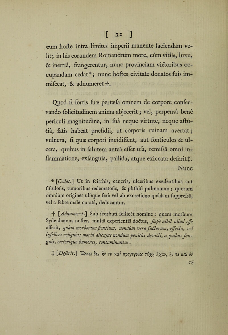 cum hofte intra limites imperii manente faciendam ve¬ lit; in his eorundem Romanorum more, cum vitiis, luxu, 5c inertia, frangerentur, nunc provinciam vidoribus oc¬ cupandam cedat *; nunc hoftes civitate donatos fuis im- mifceat, & adnumeret f. Quod fi fortis fuae pertasfa omnem de corpore confer- vando folicitudinem anima abjecerit; vel, perpensa bene periculi magnitudine, in fua neque virtute, neque aftu- tia, fatis habeat prasfidii, ut corporis ruinam avertat; vulnera, fi quas corpori incidiflent, aut fonticulos & ul¬ cera, quibus in falutem antea effet ufa, remifsa omni in¬ flammatione, exfanguia, pallida, atque exiceata defer it t. Nunc * \Cedat.] Ut in fcirrhis, cancris, ulceribus exedentibus aut fiftuloiis, tumoribus cedematofis, & phthili pulmonum; quorum omnium origines ubique fere vel ab excretione quadam fupprefsa, vel a febre male curata, deducantur. •f* [.Adnumeret.] Sub fcorbuti fcilicet nomine : quem morbum Sydenhamus nofter, multa experientia dodus, /cepe nihil aliud effe aiferit, quam morborum f entium, nondum vero f adi orum, ejfedla, vel infelices reliquias morbi ahcujus nondum penitus devidii, a quibus f an¬ guis, cceterique humores, contaminantur. *t [D frit.] 'Eakcs ijv te mi 7rpoysyom vp 7f mib TA