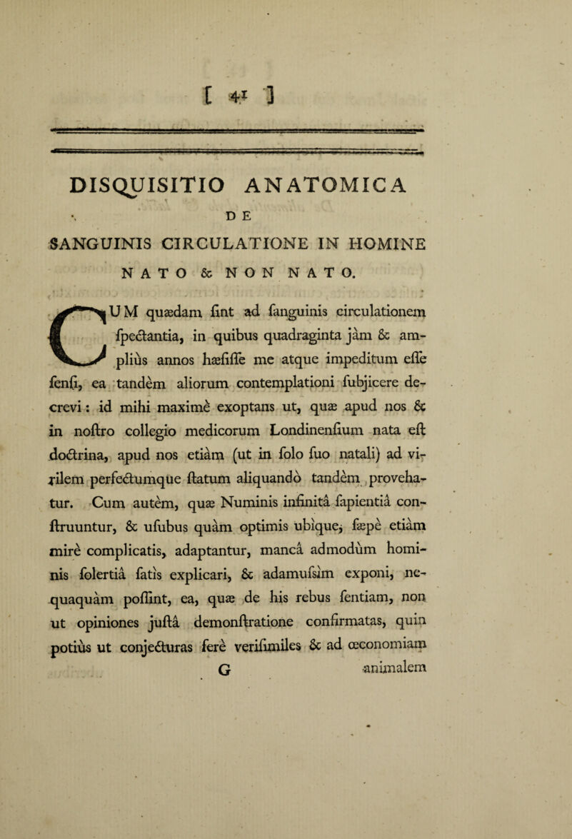 DISQUISITIO ANATOMICA DE SANGUINIS CIRCULATIONE IN HOMINE NATO & NON NATO. ( ' * - ■ - * * * * • * * • » • # U M quaedam lint ad fanguinis circulationem fpedtantia, in quibus quadraginta jam & ara- ^ piius annos haefifle me atque impeditum effe fenfi, ea tandem aliorum contemplationi fubjicere de¬ crevi : id mihi maximi exoptans ut, quae apud nos & in noftro collegio medicorum Londinenfium nata eft doCtrina, apud nos etiam (ut in folo fuo natali) ad vi¬ gilem perfeCtumque ftatum aliquando tandem proveha¬ tur. Cum autem, quae Numinis infinita fapientid con- ftruuntur, 8c ufubus quam optimis ubique* faepe etiam mire complicatis, adaptantur, manca admodum homi¬ nis folertia fatis explicari, & adamufsim exponi, ne¬ quaquam poflint, ea, quae de his rebus fentiam, non ut opiniones jufta demonftratione confirmatas, quin potius ut conjecturas fere verifimiles & ad oeconomiam G animalem