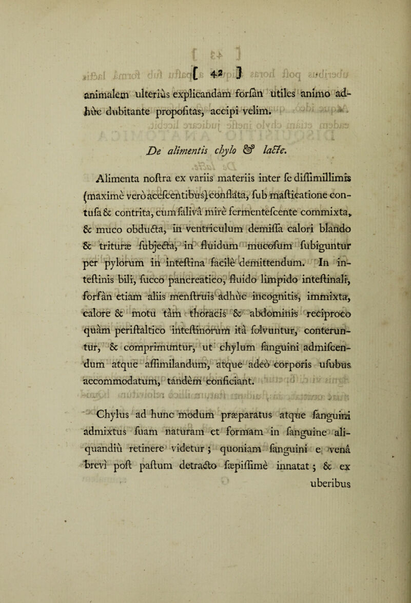 dr/1 u Bion iio jjoq *or animaletn ulterius explicandam forfan utiles animo ad- jn\c dubitante propofitas, accipi velim. De alime?ith chylo laEle\ Alimenta noftra ex variis materiis inter fe diflimillimis (maxime vero acefcentibus) conflata, fub mafticatione con- tufa& contrita, cumfaliva mire fermentefcente commixta* 6c muco obdudta, in ventriculum demifla calori blando & trituras fubje<fia, in fluidum mucofum fubiguntur per pylorum in inteftina facile demittendum. In in- teftinis bili, fucco pancreatico, fluido limpido inteftinalf, forfan etiam aliis menftruis adhuc incognitis, immixta. calore Sc motu tam thoracis St abdominis reciproco • K C ’ |F*b ■ 9 ii f * • * 'f t quam periftaltico inteftinorum ita folvuntur, conterun¬ tur, St comprimuntur, ut chylum fanguini admifcen- r dum atque aflimilandum, atque adeo corporis ufubus * . accommodatum, tandem conficiant. Chylus ad hunc modum praeparatus atque fanguini admixtus fuam naturam et formam in fanguine ali- quandiu retinere videtur; quoniam fanguini e vena brevi poft paftum detra&o fiepifiime innatat; St ex uberibus