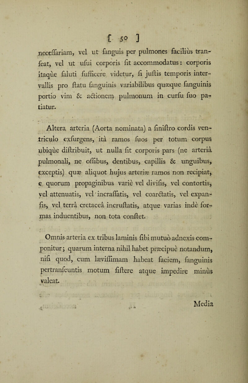 • \ f 5° 3 iieceflariam, vel ut fanguis per pulmones facilius tran- feat, vel ut ufui corporis fit accommodatus: corporis itaque faluti fufficere videtur, fi juftis temporis inter¬ vallis pro flatu fanguinis variabilibus quaeque fanguinis portio vim & adtionem pulmonum in curfu fuo pa¬ tiatur. - ... . t ■ ’ ' - ■ * • > ► ■ Altera arteria (Aorta nominata) a finiflro cordis ven¬ triculo exfurgens, ita ramos fu os per totum corpus ubique diflribuit, ut nulla fit corporis pars (ne arteria pulmonali, ne oflibus, dentibus, capillis & unguibus, exceptis) quae aliquot hujus arteriae ramos non recipiat, e quorum propaginibus varie vel divifis, vel contortis, vel attenuatis, vel' incraffatis, vel coar&atis, vel expans fis, vel terra cretacea incruftatis, atque varias inde for¬ mas induentibus, non tota conflet. ( *■ 4 V ' • r Omnis arteria ex tribus laminis fibi mutuo adnexis com¬ ponitur; quarum interna nihil habet praecipue notandum, nifi quod, cum laeviflimam habeat faciem, fanguinis pertranfeuntis motum fiflere atque impedire minus valeat. c s t? Media