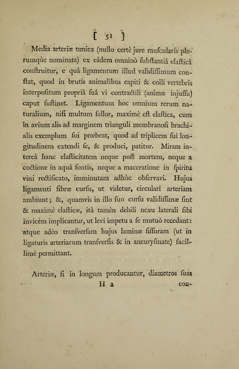 Media arterias tunica (nullo certe jure mufcularis ple¬ rumque nominata) ex eadem omnino fubftantia elaftica conftruitur, e qua ligamentum illud validiffimum con¬ flat, quod in brutis animalibus capiti & colli vertebris interpofitum propria fu a vi contradidi (animae injuflu) caput fuftinet. Ligamentum hoc omnium rerum na¬ turalium, nili multum fallor, maxime eft elaftica, cum in avium alis ad marginem trianguli membrano!! brachi¬ alis exemplum fui prcebeat, quod ad triplicem fui lon¬ gitudinem extendi fe, & produci, patitur. Miram in¬ terea hanc elafticitatem neque poft mortem, neque a codtione in aqua fontis, neque a maceratione in fpiritu vini redlificato, imminutam adhuc obfervavi. Hujus ligamenti fibrae curfu, ut videtur, circulari arteriam ambiunt; &, quamvis in illo fuo curfu validiflimae fint & maxime elafticae, ita tamen debili nexu laterali libi invicem implicantur, ut levi impetu a fe mutuo recedant: atque adeo tranfverfam hujus laminae fiffuram (ut in ligaturis arteriarum tranfverfis 6c in aneuryfmate) facil¬ lime permittant. Arteriae, fi in longum producantur, diametros luas H a con-