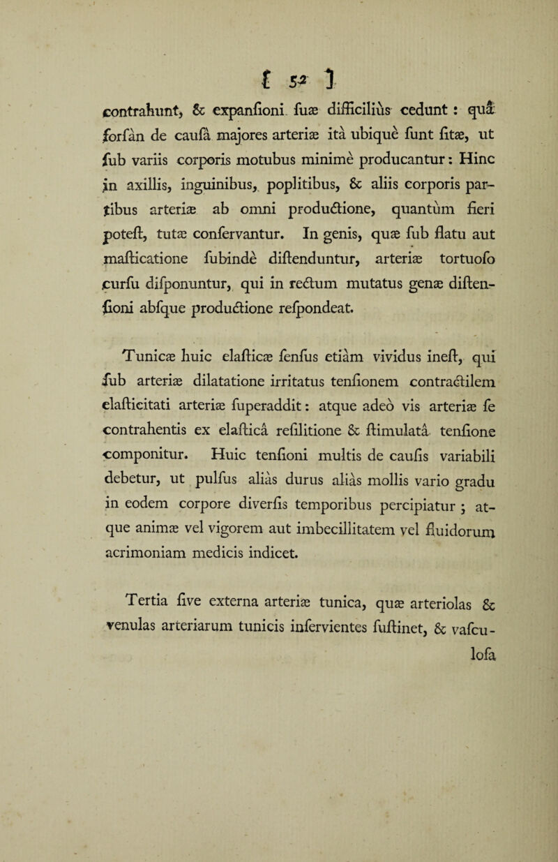 £ 5* 1 contrahunt, &; expanfionL fuse difficilius cedunt: qui forfan de caufa majores arterias ita ubique funt litae, ut fub variis corporis motubus minime producantur: Hinc in axillis, inguinibus, poplitibus, & aliis corporis par¬ tibus arterias ab omni produ&ione, quantum fieri poteft, tutae confervantur. In genis, quas fub flatu aut mafticatione fubinde diftenduntur, arteria tortuofo curfu difponuntur, qui in re£um mutatus genae diften- floni abfque produdtione relpondeat. Tunicae huic elafticas fenfus etiam vividus ineft, qui fub arterias dilatatione irritatus tenfionem contradfilem elafticitati arteriae fuperaddit: atque adeo vis arterias fe contrahentis ex elaftica refilitione & ftimulata tenfione componitur. Huic tenfioni multis de caufis variabili debetur, ut pullus alias durus alias mollis vario gradu in eodem corpore diverfis temporibus percipiatur ; at¬ que animae vel vigorem aut imbecillitatem vel fluidorum acrimoniam medicis indicet. Tertia five externa arterias tunica, quae arteriolas & venulas arteriarum tunicis infervientes fuftinet, & vafcu- lofa