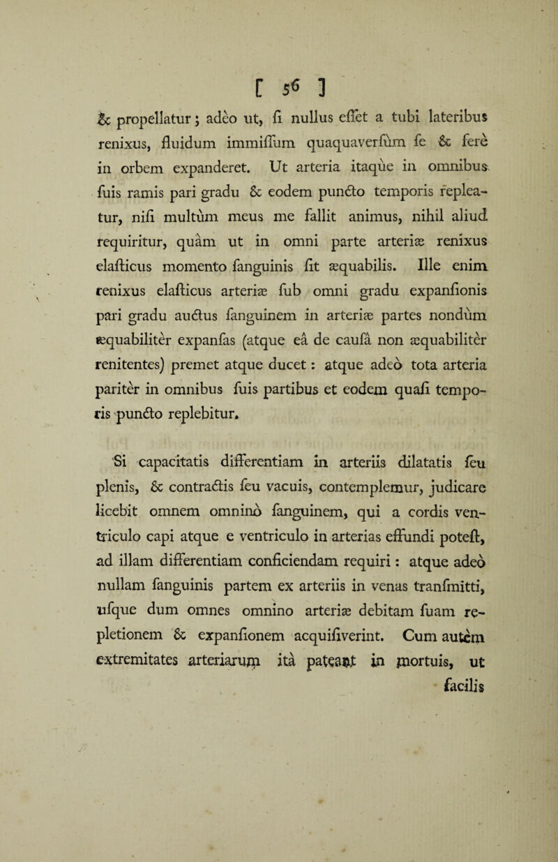 r 3 & propellatur; adeo ut, fi nullus effet a tubi lateribus renixus, fluidum immiffum quaquaverfum fe & fere in orbem expanderet. Ut arteria itaque in omnibus, fuis ramis pari gradu Sc eodem pundto temporis replea¬ tur, nifi multum meus me fallit animus, nihil aliud requiritur, quam ut in omni parte arterias renixus elafticus momento fanguinis fit aequabilis. Ille enim renixus elafticus arteriae fub omni gradu expanfionis pari gradu au dius fanguinem in arteriae partes nondum aequabiliter expanfas (atque ea de caufa non aequabiliter renitentes) premet atque ducet: atque adeo tota arteria pariter in omnibus fuis partibus et eodem quafi tempo- ris 'pundto replebitur* ' ■) Si capacitatis differentiam in arteriis dilatatis feu plenis, 6c contradlis feu vacuis, contemplemur, judicare licebit omnem omnino fanguinem, qui a cordis ven¬ triculo capi atque e ventriculo in arterias effundi poteft, ad illam differentiam conficiendam requiri: atque adeo nullam fanguinis partem ex arteriis in venas tranfmitti, ufque dum omnes omnino arteria debitam fuam re¬ pletionem 8c expanfionem acquifiverint. Cum autem extremitates arteriarum ita patea&t in mortuis, ut facilis