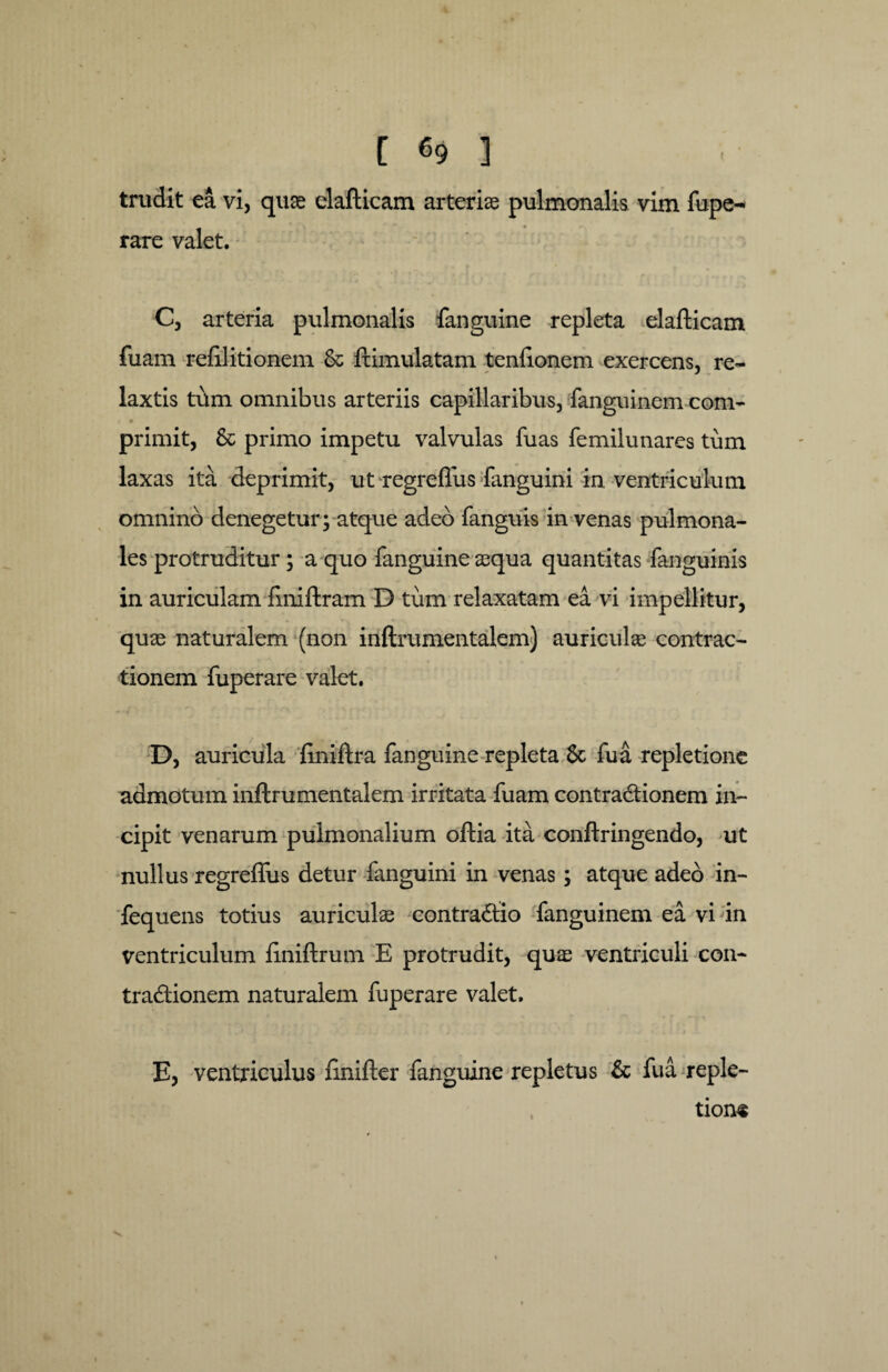 trudit ea vi, quae elafticam arteriae pulmonalis vim fupe- rare valet. C, arteria pulmonalis fanguine repleta elafticam fuam reftlitionem & ftimulatam tenfionem exercens, re- laxtis tum omnibus arteriis capillaribus, fanguinem com- primit, & primo impetu valvulas fuas femilunares tum laxas ita deprimit, ut'regreflus fanguini in. ventriculum omnino denegetur; atque adeo fanguis in venas pulmona¬ les protruditur; a quo fanguine aequa quantitas fanguinis in auriculam fmiftram D tum relaxatam ea vi impellitur, quae naturalem (non inftrumentalem) auriculae contrac¬ tionem fuperare valet. D, auricula ftniftra fanguine repleta 8c fu a repletione admotum inftrumentalem irritata fuam contractionem in¬ cipit venarum pulmonalium oftia ita conftringendo, ut nullus regreflus detur fanguini in venas; atque adeo in- fequens totius auriculae contractio fanguinem ea vi in ventriculum ftniftrum E protrudit, quae ventriculi con¬ tractionem naturalem fuperare valet, E, ventriculus finifter fanguine repletus & fua reple¬ tione