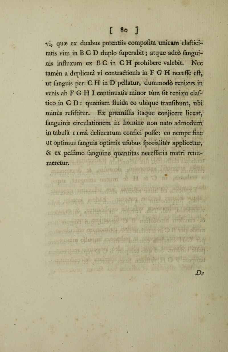 [ 1° ] vi, quas ex duabus potentiis compofita unicam elafticx- tatis vim in B C D duplo fuperabit; atque adeo fangui- nis influxum ex B C in C H prohibere valebit. Nec tamen a duplicata vi contradionis in F G H necefie eft, ut fanguis per C H in D pellatur, dummodo renixus in venis ab F G H I continuatis minor tum fit renixu eiaf- tico in C D: quoniam fluida eo ubique tranfibunt, ubi minus refiftitur. Ex prsemiffis itaque conjicere liceat, fanguinxs circulationem in homine non nato admodum in tabula ixma delineatum confici polle: eo nempe fine ut optimus fanguis optimis ufubus fpecialiter applicetur, & ex pellimo fanguine quantitas necelTaria matri renu¬ meretur. / ‘ . i ' •••. r - ■■ ■ ' . ; r De \